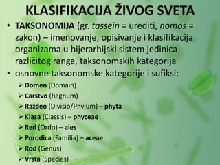 • TAKSONOMIJA (gr. tassein = urediti, nomos =
zakon) – imenovanje, opisivanje i klasifikacija
organizama u hijerarhijski sistem jedinica
različitog ranga, taksonomskih kategorija
• osnovne taksonomske kategorije i sufiksi:
Domen (Domain)
Carstvo (Regnum)
Razdeo (Divisio/Phylum) – phyta
Klasa (Classis) – phyceae
Red (Ordo) – ales
Porodica (Familia) – aceae
Rod (Genus)
Vrsta (Species)
KLASIFIKACIJA ŽIVOG SVETA
 