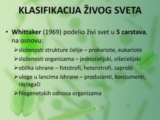 • Whittaker (1969) podelio živi svet u 5 carstava,
na osnovu:
složenosti strukture ćelije – prokariote, eukariote
složenosti organizama – jednoćelijski, višećelijski
oblika ishrane – fototrofi, heterotrofi, saprobi
uloge u lancima ishrane – producenti, konzumenti,
razlagači
filogenetskih odnosa organizama
KLASIFIKACIJA ŽIVOG SVETA
 
