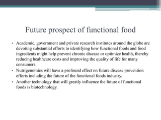 Future prospect of functional food
• Academic, government and private research institutes around the globe are
devoting substantial efforts to identifying how functional foods and food
ingredients might help prevent chronic disease or optimize health, thereby
reducing healthcare costs and improving the quality of life for many
consumers.
• Nutrigenomics will have a profound effect on future disease prevention
efforts including the future of the functional foods industry.
• Another technology that will greatly influence the future of functional
foods is biotechnology.
 