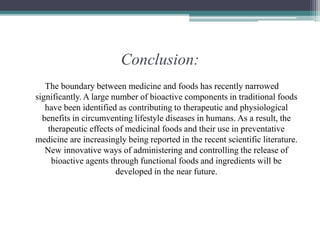 Conclusion:
The boundary between medicine and foods has recently narrowed
significantly. A large number of bioactive components in traditional foods
have been identified as contributing to therapeutic and physiological
benefits in circumventing lifestyle diseases in humans. As a result, the
therapeutic effects of medicinal foods and their use in preventative
medicine are increasingly being reported in the recent scientific literature.
New innovative ways of administering and controlling the release of
bioactive agents through functional foods and ingredients will be
developed in the near future.
 