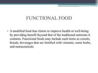 FUNCTIONAL FOOD
• A modified food that claims to improve health or well-being
by providing benefit beyond that of the traditional nutrients it
contains. Functional foods may include such items as cereals,
breads, beverages that are fortified with vitamins, some herbs,
and nutraceuticals.
 