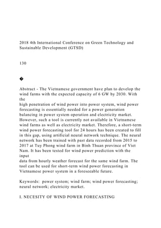 2018 4th International Conference on Green Technology and
Sustainable Development (GTSD)
130
�
Abstract - The Vietnamese government have plan to develop the
wind farms with the expected capacity of 6 GW by 2030. With
the
high penetration of wind power into power system, wind power
forecasting is essentially needed for a power generation
balancing in power system operation and electricity market.
However, such a tool is currently not available in Vietnamese
wind farms as well as electricity market. Therefore, a short-term
wind power forecasting tool for 24 hours has been created to fill
in this gap, using artificial neural network technique. The neural
network has been trained with past data recorded from 2015 to
2017 at Tuy Phong wind farm in Binh Thuan province of Viet
Nam. It has been tested for wind power prediction with the
input
data from hourly weather forecast for the same wind farm. The
tool can be used for short-term wind power forecasting in
Vietnamese power system in a foreseeable future.
Keywords: power system; wind farm; wind power forecasting;
neural network; electricity market.
I. NECESITY OF WIND POWER FORECASTING
 