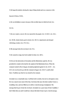 5. He began his ministry during the reign of King Josiah and was a mourner at his
funeral ( 2Chron. 35:25) .
6. He was forbidden to marry because of the terrible times in which he lived ( Jer.
16:1-4) .
7. He never made a convert. He was rejected by his people ( Jer. 11:18-21 ; Jer. 12:6 ;
Jer. 18:18) , hated, beaten, put in stocks ( Jer. 20:1-3) , imprisoned, and charged
with being a traitor ( Jer. 37:11-16 ).
8. His message broke his own heart ( Jer. 9:1) .
9. He wanted to resign, but God wouldn't let him ( Jer. 20:9 ).
10. He saw the destruction of Jerusalem and the Babylonian captivity. He was
permitted to remain in the land by the captain of the Babylonian forces. When the
remnant wanted to flee to Egypt, Jeremiah prophesied against it ( Jer. 42:15 — Jer.
43:3 ); he was forced to go with the remnant to Egypt ( Jer. 43:6-7 ); and he died
there. Tradition says that he was stoned by the remnant.
Jeremiah was a remarkable man. I call him God's crybaby, but not in a derogatory sense.
He was a man in tears most of the time. God chose this man who had a mother's heart, a
trembling voice, and tear-filled eyes to deliver a harsh message of judgment. The
message that he gave broke his own heart. Jeremiah was a great man of God. Candidly, I
don't think that you and I would have chosen this kind of man to give a harsh message.
 