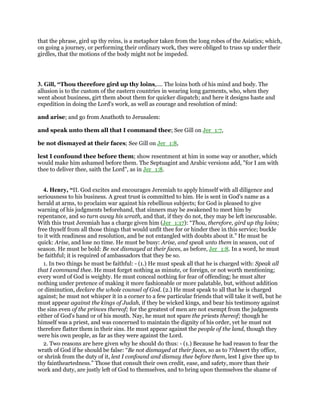 that the phrase, gird up thy reins, is a metaphor taken from the long robes of the Asiatics; which,
on going a journey, or performing their ordinary work, they were obliged to truss up under their
girdles, that the motions of the body might not be impeded.
3. Gill, “Thou therefore gird up thy loins,.... The loins both of his mind and body. The
allusion is to the custom of the eastern countries in wearing long garments, who, when they
went about business, girt them about them for quicker dispatch; and here it designs haste and
expedition in doing the Lord's work, as well as courage and resolution of mind:
and arise; and go from Anathoth to Jerusalem:
and speak unto them all that I command thee; See Gill on Jer_1:7,
be not dismayed at their faces; See Gill on Jer_1:8,
lest I confound thee before them; show resentment at him in some way or another, which
would make him ashamed before them. The Septuagint and Arabic versions add, "for I am with
thee to deliver thee, saith the Lord", as in Jer_1:8.
4. Henry, “II. God excites and encourages Jeremiah to apply himself with all diligence and
seriousness to his business. A great trust is committed to him. He is sent in God's name as a
herald at arms, to proclaim war against his rebellious subjects; for God is pleased to give
warning of his judgments beforehand, that sinners may be awakened to meet him by
repentance, and so turn away his wrath, and that, if they do not, they may be left inexcusable.
With this trust Jeremiah has a charge given him (Jer_1:17): “Thou, therefore, gird up thy loins;
free thyself from all those things that would unfit thee for or hinder thee in this service; buckle
to it with readiness and resolution, and be not entangled with doubts about it.” He must be
quick: Arise, and lose no time. He must be busy: Arise, and speak unto them in season, out of
season. He must be bold: Be not dismayed at their faces, as before, Jer_1:8. In a word, he must
be faithful; it is required of ambassadors that they be so.
1. In two things he must be faithful: - (1.) He must speak all that he is charged with: Speak all
that I command thee. He must forget nothing as minute, or foreign, or not worth mentioning;
every word of God is weighty. He must conceal nothing for fear of offending; he must alter
nothing under pretence of making it more fashionable or more palatable, but, without addition
or diminution, declare the whole counsel of God. (2.) He must speak to all that he is charged
against; he must not whisper it in a corner to a few particular friends that will take it well, but he
must appear against the kings of Judah, if they be wicked kings, and bear his testimony against
the sins even of the princes thereof; for the greatest of men are not exempt from the judgments
either of God's hand or of his mouth. Nay, he must not spare the priests thereof; though he
himself was a priest, and was concerned to maintain the dignity of his order, yet he must not
therefore flatter them in their sins. He must appear against the people of the land, though they
were his own people, as far as they were against the Lord.
2. Two reasons are here given why he should do thus: - (1.) Because he had reason to fear the
wrath of God if he should be false: “Be not dismayed at their faces, so as to ??desert thy office,
or shrink from the duty of it, lest I confound and dismay thee before them, lest I give thee up to
thy faintheartedness.” Those that consult their own credit, ease, and safety, more than their
work and duty, are justly left of God to themselves, and to bring upon themselves the shame of
 