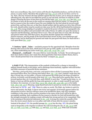 their own cowardliness. Nay, lest I reckon with thee for thy faintheartedness, and break thee to
pieces; so some read it. Therefore this prophet says (Jer_17:17), Lord, be not thou a terror to
me. Note, The fear of God is the best antidote against the fear of man. Let us always be afraid of
offending God, who after he has killed has power to cast into hell, and then we shall be in little
danger of fearing the faces of men that can but kill the body, Luk_12:4, Luk_12:5. See Neh_4:14.
It is better to have all the men in the world our enemies than God our enemy. (2.) Because he
had no reason to fear the wrath of men if he were faithful; for the God whom he served would
protect him, and bear him out, so that they should neither sink his spirits nor drive him off from
his work, should neither stop his mouth nor take away his life, till he had finished his testimony,
Jer_1:18. This young stripling of a prophet is made by the power of God as an impregnable city,
fortified with iron pillars and surrounded with walls of brass; he sallies out upon the enemy in
reproofs and threatenings, and keeps them in awe. They set upon him on every side; the kings
and princes batter him with their power, the priests thunder against him with their
church-censures, and the people of the land shoot their arrows at him, even slanderous and
bitter words; but he shall keep his ground and make his part good with them; he shall still be a
curb upon them (Jer_1:19):
5. Jamison, “gird ... loins — resolutely prepare for thy appointed task. Metaphor from the
flowing robes worn in the East, which have to be girt up with a girdle, so as not to incommode
one, when undertaking any active work (Job_38:3; Luk_12:35; 1Pe_1:13).
dismayed ... confound — the same Hebrew word; literally, “to break.” Be not dismayed at
their faces (before them), lest I make thee dismayed before their faces (before them), that is,
“lest I should permit thee to be overcome by them” (compare Jer_49:37).
6. K&D 17-19, “The interpretation of the symbols is followed by a charge to Jeremiah to
address himself stoutly to his duties, and to discharge them fearlessly, together with still further
and fuller assurance of powerful divine assistance.
"But thou, gird up thy loins, and arise, and speak to them all that I command thee: be not
dismayed before them, lest I dismay thee before them. Jer_1:18. And I, behold I make thee this
day a strong city, an iron pillar, a brazen wall against the whole land, the kings of Judah its
princes, its priests, and the people of the land. Jer_1:19. They shall strive against thee, but not
prevail against thee; for I am with thee, saith Jahveh, to save thee." To gird up the loins, i.e., to
fasten or tuck up with the girdle the long wide garment, in order to make oneself fit and ready
for labour, for a journey, or a race (Exo_12:11; 1Ki_18:46; 2Ki_4:29; 2Ki_9:1), or for battle
(Job_38:3; Job_40:7). Meaning: equip thyself and arise to preach my words to the inhabitants
of the land. In '‫ת‬ ַ‫ח‬ ֵ ‫ל־‬ፍ and ' ָ‫ך‬ ְ ִ‫ח‬ ֲ‫א‬ ‫ל‬there is a play on words. The Niph. sig. broken in spirit by
terror and anxiety; the Hiph. to throw into terror and anguish. If Jeremiah appears before his
adversaries in terror, then he will have cause to be terrified for them; only if by unshaken
confidence in the power of the word he preaches in the name of the Lord, will he be able to
accomplish anything. Such confidence he has reason to cherish, for God will furnish him with
the strength necessary for making a stand, will make him strong and not to be vanquished. This
is the meaning of the pictorial statement in Jer_1:18. A strong city resists the assaults of the
foes; the storm cannot shatter an iron pillar; and walls of brass defy the enemy's missiles.
Instead of the plural ‫ּות‬‫מ‬ּ‫ח‬, the parallel passage Jer_15:20 has the sing. ‫ת‬ ַ‫ּומ‬‫ח‬, the plural being
used as frequently as the singular to indicate the wall encircling the city; cf. 2Ki_25:10 with
1Ki_3:1; Neh_2:13; Neh_4:1 with Neh_1:3, and Neh_2:17; Neh_4:10. With such invincible
 