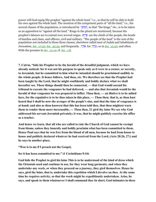 power will God equip His prophet "against the whole land," i.e., so that he will be able to hold
his own against the whole land. The mention of the component parts of "all the land," i.e., the
several classes of the population, is introduced by ‫י‬ ֵ‫כ‬ ְ‫ל‬ ַ‫מ‬ ְ‫,ל‬ so that "the kings," etc., is to be taken
as an apposition to "against all the land." Kings in the plural are mentioned, because the
prophet's labours are to extend over several reigns. ‫ים‬ ִ‫ר‬ ָ‫שׂ‬ are the chiefs of the people, the heads
of families and clans, and officers, civil and military. "The people of the land" is the rest of the
population not included in these three classes, elsewhere called men of Judah and inhabitants of
Jerusalem, Jer_17:25; Jer_32:32, and frequently. ָ‫יך‬ ֶ‫ל‬ ֵ‫א‬ for ָ‫יך‬ ֶ‫ל‬ ָ‫;ע‬ so in Jer_15:20, and often.
With the promise in Jer_15:19, cf. Jer_1:8.
7. Calvin, “bids his Prophet to be the herald of the dreadful judgment, which we have
already noticed: for it was not his purpose to speak only as it were in a corner, or secretly,
to Jeremiah, but he committed to him what he intended should be proclaimed audibly to
the whole people. It hence follows, And thou, etc. We therefore see that the Prophet had
been taught by the Lord, that he might confidently and boldly declare what we shall
hereafter see. These things should then be connected, — that God would ascend his
tribunal to execute the vengeance he had deferred, — and also that Jeremiah would be the
herald of that vengeance he was prepared to inflict. Thou then, — an illative is to be added
here, for the copulative is to be thus taken in this place, — Thou then; that is, as thou hast
heard that I shall be now the avenger of the people’s sins, and that the time of vengeance is
at hand; and also as thou knowest that this has been told thee, that thou mightest warn
them to render them more inexcusable, — Thou then, 21 gird thy loins We see why God
addressed his servant Jeremiah privately; it was, that he might publicly exercise his office
as a teacher.
And hence we learn, that all who are called to rule the Church of God cannot be exempt
from blame, unless they honestly and boldly proclaim what has been committed to them.
Hence Paul says that he was free from the blood of all men, because he had from house to
house and publicly declared whatever he had received from the Lord, (Acts 20:26, 27;) and
he says in another place,
“Woe is to me if I preach not the Gospel,
for it has been committed to me.” (1 Corinthians 9:16)
God bids the Prophet to gird his loins This is to be understood of the kind of dress which
the Orientals used and continue to use, for they wear long garments; and when they
undertake any work, or when they proceed on a journey, they gird themselves. Hence he
says, gird thy loins, that is, undertake this expetition which I devolve on thee. At the same
time he requires activity, so that the work might be expeditiously undertaken. Arise, he
says, and speak to them whatsoever I shall command thee In short, God intimates in these
 