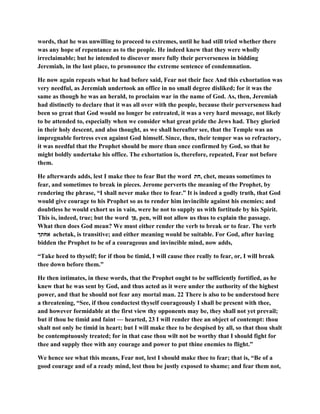 words, that he was unwilling to proceed to extremes, until he had still tried whether there
was any hope of repentance as to the people. He indeed knew that they were wholly
irreclaimable; but he intended to discover more fully their perverseness in bidding
Jeremiah, in the last place, to pronounce the extreme sentence of condemnation.
He now again repeats what he had before said, Fear not their face And this exhortation was
very needful, as Jeremiah undertook an office in no small degree disliked; for it was the
same as though he was an herald, to proclaim war in the name of God. As, then, Jeremiah
had distinctly to declare that it was all over with the people, because their perverseness had
been so great that God would no longer be entreated, it was a very hard message, not likely
to be attended to, especially when we consider what great pride the Jews had. They gloried
in their holy descent, and also thought, as we shall hereafter see, that the Temple was an
impregnable fortress even against God himself. Since, then, their temper was so refractory,
it was needful that the Prophet should be more than once confirmed by God, so that he
might boldly undertake his office. The exhortation is, therefore, repeated, Fear not before
them.
He afterwards adds, lest I make thee to fear But the word ‫,חת‬ chet, means sometimes to
fear, and sometimes to break in pieces. Jerome perverts the meaning of the Prophet, by
rendering the phrase, “I shall never make thee to fear.” It is indeed a godly truth, that God
would give courage to his Prophet so as to render him invincible against his enemies; and
doubtless he would exhort us in vain, were he not to supply us with fortitude by his Spirit.
This is, indeed, true; but the word ‫,פן‬ pen, will not allow us thus to explain the passage.
What then does God mean? We must either render the verb to break or to fear. The verb
‫אחתך‬ achetak, is transitive; and either meaning would be suitable. For God, after having
bidden the Prophet to be of a courageous and invincible mind, now adds,
“Take heed to thyself; for if thou be timid, I will cause thee really to fear, or, I will break
thee down before them.”
He then intimates, in these words, that the Prophet ought to be sufficiently fortified, as he
knew that he was sent by God, and thus acted as it were under the authority of the highest
power, and that he should not fear any mortal man. 22 There is also to be understood here
a threatening, “See, if thou conductest thyself courageously I shall be present with thee,
and however formidable at the first view thy opponents may be, they shall not yet prevail;
but if thou be timid and faint — hearted, 23 I will render thee an object of contempt: thou
shalt not only be timid in heart; but I will make thee to be despised by all, so that thou shalt
be contemptuously treated; for in that case thou wilt not be worthy that I should fight for
thee and supply thee with any courage and power to put thine enemies to flight.”
We hence see what this means, Fear not, lest I should make thee to fear; that is, “Be of a
good courage and of a ready mind, lest thou be justly exposed to shame; and fear them not,
 