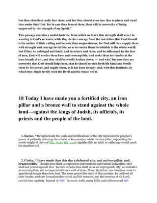 lest thou shouldest really fear them, and lest they should even tear thee to pieces and tread
thee under their feet: for in case thou fearest them, thou wilt be unworthy of being
supported by the strength of my Spirit.”
This passage contains a useful doctrine, from which we learn that strength shall never be
wanting to God’s servants, while they derive courage from the conviction that God himself
is the author of their calling and become thus magnanimous; for God will then supply them
with strength and courage invincible, so as to render them formidable to the whole world:
but if they be unhinged and timid, and turn here and there, and be influenced by the fear
of men, God will render them base and contemptible, and make them to tremble at the
least breath of air, and they shall be wholly broken down; — and why? because they are
unworthy that God should help them, that he should stretch forth his hand and fortify
them by his power, and supply them, as it has been already said, with that fortitude, by
which they might terrify both the Devil and the whole world.
18 Today I have made you a fortified city, an iron
pillar and a bronze wall to stand against the whole
land—against the kings of Judah, its officials, its
priests and the people of the land.
1. Barnes, “Metaphorically the walls and fortifications of the city represent the prophet’s
power of patiently enduring the attacks of his enemies; while the iron pillar, supporting the
whole weight of the roof Jdg_16:29; 1Ki_7:21), signifies that no trials or sufferings would crush
his steadfast will.
2. Clarke, “I have made thee this day a defenced city, and an iron pillar, and,
brazen walls - Though thou shalt be exposed to persecutions and various indignities, they
shall not prevail against thee. To their attacks thou shalt be as an impregnable city; as unshaken
as an iron pillar; and as imperishable as a wall of brass. None, therefore, can have less cause to
apprehend danger than thou hast. The issue proved the truth of this promise: he outlived all
their insults; and saw Jerusalem destroyed, and his enemies, and the enemies of his Lord,
carried into captivity. Instead of ‫חמות‬ chomoth, walls, many MSS. and editions read ‫חמת‬
 