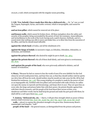 chomath, a wall, which corresponds with the singular nouns preceding.
3. Gill, “For, behold, I have made thee this day a defenced city,.... Or, "as" one; so read
the Targum, Septuagint, Syriac, and Arabic versions; which is inexpungible, and cannot be
taken:
and an iron pillar; which cannot be removed out of its place:
and brasen walls; which cannot be broken down. All these metaphors show the safety and
security of the prophet, being surrounded by the power of God; his constancy, immovableness,
and invincibleness in the work of the Lord, having such a spirit of power, fortitude, and of a
sound mind, that nothing was able to move and shake him, or to deter him from the execution of
his office; and that he should stand inflexible
against the whole land; of Judea, and all the inhabitants of it:
against the kings of Judah; in successive reigns, as Jehoahaz, Jehoiakim, Jehoiachin, or
Jechonias, and Zedekiah:
against the princes thereof; who desired he might be put to death, Jer_38:4,
against the priests thereof; who all of them dealt falsely, and were given to covetousness,
Jer_8:10,
and against the people of the land; who were grievously addicted to idolatry, and all
manner of wickedness.
4. Henry, “Because he had no reason to fear the wrath of men if he were faithful; for the God
whom he served would protect him, and bear him out, so that they should neither sink his spirits
nor drive him off from his work, should neither stop his mouth nor take away his life, till he had
finished his testimony, Jer_1:18. This young stripling of a prophet is made by the power of God
as an impregnable city, fortified with iron pillars and surrounded with walls of brass; he sallies
out upon the enemy in reproofs and threatenings, and keeps them in awe. They set upon him on
every side; the kings and princes batter him with their power, the priests thunder against him
with their church-censures, and the people of the land shoot their arrows at him, even
slanderous and bitter words; but he shall keep his ground and make his part good with them; he
shall still be a curb upon them (Jer_1:19):
5. Jamison, “defenced city, etc. — that is, I will give thee strength which no power of thine
enemies shall overcome (Jer_6:27; Jer_15:20; Isa_50:7; Isa_54:17; Luk_21:15; Act_6:10).
walls — plural, to express the abundant strength to be given him. Deuteronomy Rossi’s
manuscripts read singular, “wall.”
people of the land — the general masses, as distinguished from the princes and priests.
 