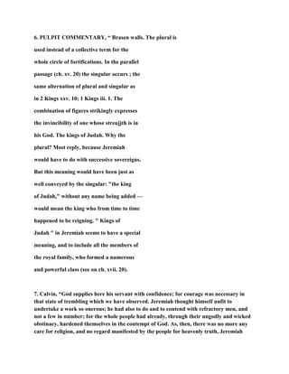 6. PULPIT COMMENTARY, “ Brasen walls. The plural is
used instead of a collective term for the
whole circle of fortifications. In the parallel
passage (ch. xv. 20) the singular occurs ; the
same alternation of plural and singular as
in 2 Kings xxv. 10; 1 Kings iii. 1. The
combination of figures strikingly expresses
the invincibility of one whose streujjth is in
his God. The kings of Judah. Why the
plural? Most reply, because Jeremiah
would have to do with successive sovereigns.
But this meaning would have been just as
well conveyed by the singular: "the king
of Judah," without any name being added —
would mean the king who from time to time
happened to be reigning. " Kings of
Judah " in Jeremiah seems to have a special
meaning, and to include all the members of
the royal family, who formed a numerous
and powerful class (see on ch. xvii. 20).
7. Calvin, “God supplies here his servant with confidence; for courage was necessary in
that state of trembling which we have observed. Jeremiah thought himself unfit to
undertake a work so onerous; he had also to do and to contend with refractory men, and
not a few in number; for the whole people had already, through their ungodly and wicked
obstinacy, hardened themselves in the contempt of God. As, then, there was no more any
care for religion, and no regard manifested by the people for heavenly truth, Jeremiah
 