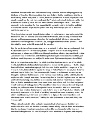 could not, diffident as he was, undertake so heavy a burden, without being supported by
the hand of God. For this reason, then, God now declares that he would make him like a
fortified city and an iron pillar 25 Indeed, the word prop would be more proper; for ‫עמור‬
omud, comes from the root ‫,עמד‬ omed; and the Prophet understands by it, not a pillar that
is raised and stands by itself, but that which sustains a building or a wall. There is no
ambiguity in the meaning; for God means that his servant would be invincible, and that
whatever his enemies might devise against him, they would not yet prevail, as we find it
said in the next verse.
Now, though this was said formerly to Jeremiah, yet godly teachers may justly apply it to
themselves, who are honestly conscious of their Divine call, and are fully persuaded that
they do nothing presumptuously, but obey the bidding of God. All, then, who are thus
confirmed in their legitimate call from God, can apply to themselves this promise — that
they shall be made invincible against all the ungodly.
But the particulars of this passage deserve to be noticed. It might have seemed enough that
God called his servant a fortified city; but he compares him also to an iron pillar or
column, and to a brazen wall This repetition only confirms what we have explained, — that
Jeremiah would be victorious, and that though Satan might rouse many to assail him, yet
the issue would be prosperous and joyful, as he would fight under the protection of God.
It is at the same time added, Over the whole land God doubtless speaks not of the whole
world, but of the land of Judah; for Jeremiah was chosen for this purpose, — that he might
bestow his labor on the chosen people. It is then said that he would be a conqueror of the
whole of Judea. It then follows, against the kings of Judah We know, indeed, that there was
only one king in Judea; but God encourages his Prophet to be firm and persevering, as
though he had said, that the course of his warfare would be long; and he said this, that he
might not faint through weariness. The meaning then is, that the Prophet would not have to
contend with one king only, but that as soon as one died, another would rise and oppose
him; so that he was to know that there would be no hope of rest until that time had passed
which God himself had appointed. We indeed know that those who are sincerely disposed
to obey, do yet look for some definite period, when, like soldiers who have served their
time, they may obtain a discharge; but God declares here to his Prophet, that when he had
strenuously contended to the death of one king, his condition would be nothing better; for
others would succeed, with whom he would have to fight, as the same wickedness and
obstinacy would be still continued. To kings, he adds princes and priests; and, lastly, the
whole people
When a king forgets his office and rules tyrannically, it often happens that there are
moderators who check his passions, when they cannot wholly restrain them: we indeed see,
that the most cruel tyrants are sometimes softened by good counselors. But God here
reminds his Prophet that the state of things in Judea would be so desperate, that ungodly
 