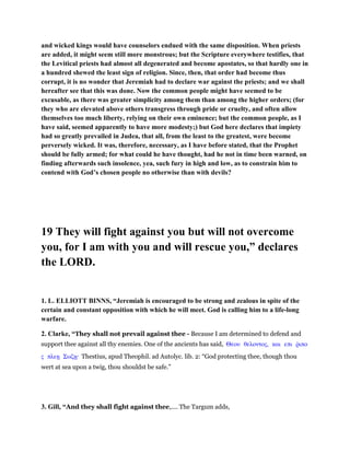 and wicked kings would have counselors endued with the same disposition. When priests
are added, it might seem still more monstrous; but the Scripture everywhere testifies, that
the Levitical priests had almost all degenerated and become apostates, so that hardly one in
a hundred shewed the least sign of religion. Since, then, that order had become thus
corrupt, it is no wonder that Jeremiah had to declare war against the priests; and we shall
hereafter see that this was done. Now the common people might have seemed to be
excusable, as there was greater simplicity among them than among the higher orders; (for
they who are elevated above others transgress through pride or cruelty, and often allow
themselves too much liberty, relying on their own eminence; but the common people, as I
have said, seemed apparently to have more modesty;) but God here declares that impiety
had so greatly prevailed in Judea, that all, from the least to the greatest, were become
perversely wicked. It was, therefore, necessary, as I have before stated, that the Prophet
should be fully armed; for what could he have thought, had he not in time been warned, on
finding afterwards such insolence, yea, such fury in high and low, as to constrain him to
contend with God’s chosen people no otherwise than with devils?
19 They will fight against you but will not overcome
you, for I am with you and will rescue you,” declares
the LORD.
1. L. ELLIOTT BINNS, “Jeremiah is encouraged to be strong and zealous in spite of the
certain and constant opposition with which he will meet. God is calling him to a life-long
warfare.
2. Clarke, “They shall not prevail against thee - Because I am determined to defend and
support thee against all thy enemies. One of the ancients has said, Θεου θελοντος, και επι ምιπο
ς πλεᇽ Σωζᇽ· Thestius, apud Theophil. ad Autolyc. lib. 2: “God protecting thee, though thou
wert at sea upon a twig, thou shouldst be safe.”
3. Gill, “And they shall fight against thee,.... The Targum adds,
 