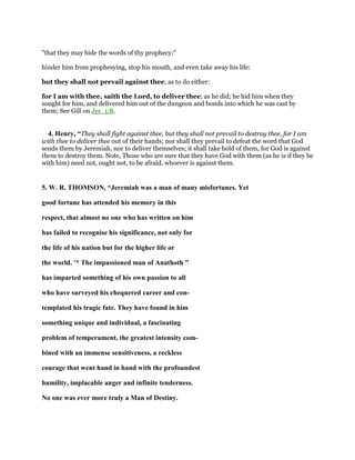 "that they may hide the words of thy prophecy;''
hinder him from prophesying, stop his mouth, and even take away his life:
but they shall not prevail against thee; as to do either:
for I am with thee, saith the Lord, to deliver thee; as he did; he hid him when they
sought for him, and delivered him out of the dungeon and bonds into which he was cast by
them; See Gill on Jer_1:8.
4. Henry, “They shall fight against thee, but they shall not prevail to destroy thee, for I am
with thee to deliver thee out of their hands; nor shall they prevail to defeat the word that God
sends them by Jeremiah, nor to deliver themselves; it shall take hold of them, for God is against
them to destroy them. Note, Those who are sure that they have God with them (as he is if they be
with him) need not, ought not, to be afraid, whoever is against them.
5. W. R. THOMSON, “Jeremiah was a man of many misfortunes. Yet
good fortune has attended his memory in this
respect, that almost no one who has written on him
has failed to recognise his significance, not only for
the life of his nation but for the higher life or
the world. '* The impassioned man of Anathoth "
has imparted something of his own passion to all
who have surveyed his chequered career and con-
templated his tragic fate. They have found in him
something unique and individual, a fascinating
problem of temperament, the greatest intensity com-
bined with an immense sensitiveness, a reckless
courage that went hand in hand with the profoundest
humility, implacable anger and infinite tenderness.
No one was ever more truly a Man of Destiny.
 