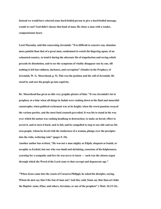 Instead we would have selected some hard-boiled person to give a hard-boiled message,
would we not? God didn't choose that kind of man; He chose a man with a tender,
compassionate heart.
Lord Macaulay said this concerning Jeremiah: "It is difficult to conceive any situation
more painful than that of a great man, condemned to watch the lingering agony of an
exhausted country, to tend it during the alternate fits of stupefaction and raving which
precede its dissolution, and to see the symptoms of vitality disappear one by one, till
nothing is left but coldness, darkness, and corruption" (Studies in the Prophecy of
Jeremiah, W. G. Moorehead, p. 9). This was the position and the call of Jeremiah. He
stood by and saw his people go into captivity.
Dr. Moorehead has given us this very graphic picture of him: "It was Jeremiah's lot to
prophesy at a time when all things in Judah were rushing down to the final and mournful
catastrophe; when political excitement was at its height; when the worst passions swayed
the various parties, and the most fatal counsels prevailed. It was his to stand in the way
over which his nation was rushing headlong to destruction; to make an heroic effort to
arrest it, and to turn it back; and to fail, and be compelled to step to one side and see his
own people, whom he loved with the tenderness of a woman, plunge over the precipice
into the wide, weltering ruin" (pages 9, 10).
Another author has written, "He was not a man mighty as Elijah, eloquent as Isaiah, or
seraphic as Ezekiel, but one who was timid and shrinking, conscious of his helplessness,
yearning for a sympathy and love he was never to know — such was the chosen organ
through which the Word of the Lord came to that corrupt and degenerate age."
"When Jesus came into the coasts of Caesarea Philippi, he asked his disciples, saying,
Whom do men say that I the Son of man am? And they said, Some say that thou art John
the Baptist: some, Elias; and others, Jeremias, or one of the prophets" ( Matt. 16:13-14) .
 