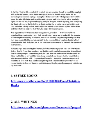 6. Calvin, “God in this verse briefly reminds his servant, that though he would be supplied
with invincible power, yet he would have great trials, so that his office would not be,
according to a common saying, a mere play. He then shews for what purpose he would be
made like a fortified city, an iron pillar, and a brazen wall, even that he might manfully
fight, and not for the purpose of keeping away all dangers, and all fightings, and everything
hard and grievous to the flesh. We, in short, see that the promise was given for this end, —
that Jeremiah, relying on God’s aid, might not hesitate to set himself against all the Jews,
and that whatever might be their fury, he might still be courageous.
Now a profitable doctrine may be hence gathered, even this — that whenever God
promises his servants victory over their enemies, they ought not to make this the occasion
of fostering their torpidity or idleness, but, on the contrary, of gathering courage, so that
they may proceed boldly and unweariedly in the course of their vocation. In short, God
promises to be their deliverer, but at the same time exhorts them to resist all the assaults of
their enemies.
Hence he says, They shall fight with thee, but they shall not prevail, for I am with thee to
deliver thee 26 From these words we see that Jeremiah was fully armed, that he might not
fear on seeing dangers surrounding him; for God does not here declare that he would be
like a wall to him to prevent him from being assaulted, but he says that he would deliver
him; as though he had said, “Prepare thyself to suffer; for except I were thy deliverer, it
would be all over with thee, and thou mightest perish a hundred times; but there is no
reason for thee to fear any dangers amidst thousand deaths, since I am present with thee as
thy deliverer.”
1. 68 FREE BOOKS
http://www.scribd.com/doc/21800308/Free-Christian-
Books
2. ALL WRITINGS
http://www.scribd.com/glennpease/documents?page=1
 