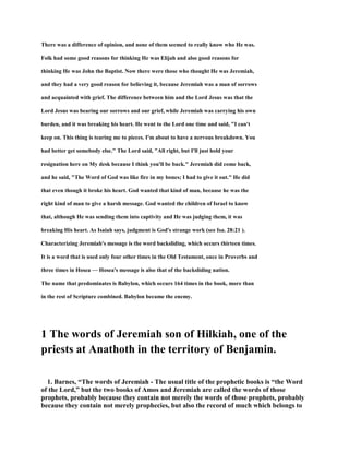 There was a difference of opinion, and none of them seemed to really know who He was.
Folk had some good reasons for thinking He was Elijah and also good reasons for
thinking He was John the Baptist. Now there were those who thought He was Jeremiah,
and they had a very good reason for believing it, because Jeremiah was a man of sorrows
and acquainted with grief. The difference between him and the Lord Jesus was that the
Lord Jesus was bearing our sorrows and our grief, while Jeremiah was carrying his own
burden, and it was breaking his heart. He went to the Lord one time and said, "I can't
keep on. This thing is tearing me to pieces. I'm about to have a nervous breakdown. You
had better get somebody else." The Lord said, "All right, but I'll just hold your
resignation here on My desk because I think you'll be back." Jeremiah did come back,
and he said, "The Word of God was like fire in my bones; I had to give it out." He did
that even though it broke his heart. God wanted that kind of man, because he was the
right kind of man to give a harsh message. God wanted the children of Israel to know
that, although He was sending them into captivity and He was judging them, it was
breaking His heart. As Isaiah says, judgment is God's strange work (see Isa. 28:21 ).
Characterizing Jeremiah's message is the word backsliding, which occurs thirteen times.
It is a word that is used only four other times in the Old Testament, once in Proverbs and
three times in Hosea — Hosea's message is also that of the backsliding nation.
The name that predominates is Babylon, which occurs 164 times in the book, more than
in the rest of Scripture combined. Babylon became the enemy.
1 The words of Jeremiah son of Hilkiah, one of the
priests at Anathoth in the territory of Benjamin.
1. Barnes, “The words of Jeremiah - The usual title of the prophetic books is “the Word
of the Lord,” but the two books of Amos and Jeremiah are called the words of those
prophets, probably because they contain not merely the words of those prophets, probably
because they contain not merely prophecies, but also the record of much which belongs to
 