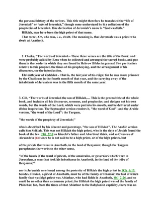 the personal history of the writers. This title might therefore be translated the “life of
Jeremiah” or “acts of Jeremiah,” though some understand by it a collection of the
prophecies of Jeremiah. One derivation of Jeremiah’s name is “God exalteth.”
Hilkiah, may have been the high priest of that name.
That were - Or, who was, i. e., dwelt. The meaning is, that Jeremiah was a priest who
dwelt at Anathoth.
2. Clarke, “The words of Jeremiah - These three verses are the title of the Book; and
were probably added by Ezra when he collected and arranged the sacred books, and put
them in that order in which they are found in Hebrew Bibles in general. For particulars
relative to this prophet, the times of his prophesying, and the arrangement of his
discourses, see the introduction.
Eleventh year of Zedekiah - That is, the last year of his reign; for he was made prisoner
by the Chaldeans in the fourth month of that year, and the carrying away of the
inhabitants of Jerusalem was in the fifth month of the same year.
3. Gill, “The words of Jeremiah the son of Hilkiah,.... This is the general title of the whole
book, and includes all his discourses, sermons, and prophecies; and designs not his own
words, but the words of the Lord, which were put into his mouth, and he delivered under
divine inspiration. The Septuagint version renders it, "the word of God": and the Arabic
version, "the word of the Lord": the Targum,
"the words of the prophecy of Jeremiah;''
who is described by his descent and parentage, "the son of Hilkiah". The Arabic version
calls him Selkiah. This was not Hilkiah the high priest, who in the days of Josiah found the
book of the law, 2Ki_22:8 as Kimchi's father and Abarbinel think, and so Clemens of
Alexandria (n); since he is not said to be a high priest, or of the high priests, but
of the priests that were in Anathoth, in the land of Benjamin; though the Targum
paraphrases the words to the other sense,
"of the heads of the ward of priests, of the amarcalin, or governors which were in
Jerusalem, a man that took his inheritance in Anathoth, in the land of the tribe of
Benjamin;''
nor is Jeremiah mentioned among the posterity of Hilkiah the high priest in 1Ch_6:13,
besides, Hilkiah, a priest of Anathoth, must be of the family of Ithamar; the last of which
family that was high priest was Abiathar, who had fields in Anathoth, 1Ki_2:26, and so
could be no other than a common priest; for Hilkiah the high priest was of the family of
Phinehas; for, from the times of that Abiathar to the Babylonish captivity, there was no
 