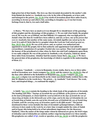 high priest but of that family. The Jews say that Jeremiah descended by his mother's side
from Rahab the harlot (o). Anathoth was a city in the tribe of Benjamin, as is here said,
and belonged to the priests, Jos_21:18, it lay north of Jerusalem about three miles from it,
according to Jerom (p) and others; but, according to Josephus (q), it was but twenty
furlongs from it, that is, two and a half miles.
4. Henry, “We have here as much as it was thought fit we should know of the genealogy
of this prophet and the chronology of this prophecy. 1. We are told what family the prophet
was of. He was the son of Hilkiah, not that Hilkiah, it is supposed, who was high priest in
Josiah's time (for then he would have been called so, and not, as here, one of the priests that
were in Anathoth), but another of the same name. Jeremiah signifies one raised up by the
Lord. It is said of Christ that he is a prophet whom the Lord our God raised up unto us,
Deu_18:15, Deu_18:18. He was of the priests, and, as a priest, was authorized and
appointed to teach the people; but to that authority and appointment God added the
extraordinary commission of a prophet. Ezekiel also was a priest. Thus God would support
the honour of the priesthood at a time when, by their sins and God's judgments upon them,
it was sadly eclipsed. He was of the priests in Anathoth, a city of priests, which lay about
three miles from Jerusalem. Abiathar had his country house there, 1Ki_2:26. 2. We have
the general date of his prophecies, the knowledge of which is requisite to the understanding
of them. (1.)
5. Jamison, “Anathoth — a town in Benjamin, twenty stadia, that is, two or three miles
north of Jerusalem; now Anata (compare Isa_10:30, and the context, Isa_10:28-32). One of
the four cities allotted to the Kohathites in Benjamin (Jos_21:18). Compare 1Ki_2:26,
1Ki_2:27; a stigma was cast thenceforth on the whole sacerdotal family resident there; this
may be alluded to in the words here, “the priests ... in Anathoth.” God chooses “the weak,
base, and despised things ... to confound the mighty.”
6. K&D, “Jer_1:1-3 contain the heading to the whole book of the prophecies of Jeremiah.
The heading runs thus: "Sayings of Jeremiah the son of Hilkiah, of the priests at Anathoth,
in the land of Benjamin, to whom befell the word of Jahveh in the days of Josiah the son of
Amon king of Judah, in the thirteenth year of his reign, and in the days of Jehoiakim the son
of Josiah king of Judah, unto the end of the eleventh year of Zedekiah the son of Josiah king
of Judah, until the carrying away of Jerusalem captive in the fifth month." The period
mentioned in these verses includes the time of Jeremiah's principal labours, while no
reference is here made to the work he at a later time wrought amidst the ruins of Judah
and in Egypt; this being held to be of but subordinate importance for the theocracy.
Similarly, when the names of the kings under whom he laboured are given, the brief reigns
of Jehoahaz and of Jehoiachin are omitted, neither reign having lasted over three months.
His prophecies are called ‫ים‬ ִ‫ָר‬‫ב‬ְ‫,ד‬ words or speeches, as in Jer_36:10; so with the prophecies
 