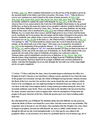 of Amos, Amo_1:1. More complete information as to the person of the prophet is given by
the mention made of his father and of his extraction. The name ‫ָהוּ‬‫י‬ְ‫מ‬ ְ‫ִר‬‫י‬, "Jahveh throws,"
was in very common use, and is found as the name of many persons; cf. 1Ch_5:24;
1Ch_12:4, 1Ch_12:10, 1Ch_12:13; 2Ki_23:31; Jer_35:3; Neh_10:3; Neh_12:1. Hence we
are hardly entitled to explain the name with Hengstb. by Exo_15:1, to the effect that
whoever bore it was consecrated to the God who with almighty hand dashes to the ground
all His foes, so that in his name the nature of our prophet's mission would be held to be set
forth. His father Hilkiah is taken by Clem. Alex., Jerome, and some Rabbins, for the high
priest of that name who is mentioned in 2Ch_22:4; but without sufficient grounds. For
Hilkiah, too, is a name that often occurs; and the high priest is sure to have had his home
not in Anathoth, but in Jerusalem. But Jeremiah and his father belonged to the priests who
lived in Anathoth, now called Anâta, a town of the priests, lying 1 1/4 hours north of
Jerusalem (see on Jos_21:18), in the land, i.e., the tribal territory, of Benjamin. In Jer_1:2
‫ָיו‬‫ל‬ֵ‫א‬ belongs to ‫ר‬ֶ‫שׁ‬ֲ‫:א‬ "to whom befell (to whom came) the word of Jahveh in the days of
Josiah,...in the thirteenth year of his reign." This same year is named by Jeremiah in
Jer_25:3 as the beginning of his prophetic labours. ‫ִי‬‫ה‬ְ‫י‬ַ‫ו‬ in Jer_1:3 is the continuation of
‫ָה‬‫י‬ָ‫ה‬ in Jer_1:2, and its subject is ‫ַר‬‫ב‬ְ‫ד‬ ‫:יהוה‬ and then (further) it came (to him) in the days of
Jehoiakim,...to the end of the eleventh year of Zedekiah, etc. In the fifth month of the year
named, the eleventh of the reign of Zedekiah, Jerusalem was reduced to ashes by
Nebuzar-adan, and its inhabitants carried away to Babylon; cf. Jer_52:12., 2Ki_25:8.
Shortly before, King Zedekiah, captured when in flight from the Chaldeans during the
siege of Jerusalem, had been deprived of eyesight at Riblah and carried to Babylon in
chains. And thus his kingship was at an end, thought the eleventh year of his reign might
not be yet quite completed.
7. Calvin, “"I Have said that the time, when Jeremiah began to discharge his office of a
Prophet in God’s Church, is not stated here without reason, and that it was when the state
of the people was extremely corrupt, the whole of Religion having become vitiated, because
the Book of the Law was lost: for nowhere else can be found the rule according to which
God is to be worshipped; nor can right knowledge be obtained from any other source. It
was then, at the time when impiety had by a long custom prevailed among the Jews, that
Jeremiah suddenly came forth. There was then laid on his shoulders the heaviest burden;
for many enemies must have risen to oppose him, when he attempted to bring back the
people to the pure doctrine of the law, which the greater part were then treading under
their feet.
He calls himself the son of Hilkiah The Rabbins think that this Hilkiah was the priest by
whom the Book of Moses was found five years after: but this seems not to me probable. The
conjecture also of Jerome is very frivolous, who concludes that the Prophet was a boy when
he began to prophesy, because he calls himself ‫נער‬ (nor,) a child, a little farther on, as
though he did not use the word metaphorically. 6 At what age he was called to the
prophetic office, we do not know; it is, however, probable that he was of mature age, for it
 