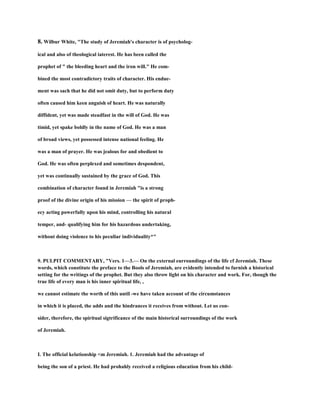 8. Wilbur White, "The study of Jeremiah's character is of psycholog-
ical and also of theological iaterest. He has been called the
prophet of " the bleeding heart and the iron will." He com-
bined the most contradictory traits of character. His endue-
ment was sach that he did not omit duty, but to perform duty
often caused him keen anguish of heart. He was naturally
diffident, yet was made steadfast in the will of God. He was
timid, yet spake boldly in the name of God. He was a man
of broad views, yet possessed intense national feeling. He
was a man of prayer. He was jealous for and obedient to
God. He was often perplexed and sometimes despondent,
yet was continually sustained by the grace of God. This
combination of character found in Jeremiah "is a strong
proof of the divine origin of his mission — the spirit of proph-
ecy acting powerfully upon his mind, controlling his natural
temper, and- qualifying him for his hazardous undertaking,
without doing violence to his peculiar individuality*"
9. PULPIT COMMENTARY, "Vers. 1—3.— On the external eurroundings of the life cf Jeremiah. These
words, which constitute the preface to the Bools of Jeremiah, are evidently intended to furnish a historical
setting for the writings of the prophet. But they also throw light on his character and work. For, though the
true life of every man is his inner spiritual life, ,
we cannot estimate the worth of this until -we have taken account of the circumstances
in which it is placed, the adds and the hindrances it receives from without. Let us con-
sider, therefore, the spiritual sigtrificance of the main historical surroundings of the work
of Jeremiah.
I. The official kelationship <m Jeremiah. 1. Jeremiah had the advantage of
being the son of a priest. He had prohahly received a religious education from his child-
 