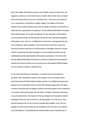 hood. The religion of his fathers must have been familiar to him. Its solemn rites and
suggestive symbols were often before his eyes. Possibly, like St. Paul, who was trained
in°Jewish theology before he became a Christian (Gal. i. 14), he may have found ttie
Law a schoolmaster to bring him to a higher religion. The children of Christian
ministers have peculiar privileges in the early knowledge of Scripture, Church life, etc.,
which they have opportunities of acquiring. 2. ¥et this official relationship of Jeremiah's
had its disadvantages. It was quite exceptional. Not more than three of the prophets
were of sacerdotal origin. For the most part the priestly class regarded the prophetic
with jealousy, if not with envy. (1) Officialism is conservative, and opposed to the free
and revolutionary spirit of prophecy. (2) It is also formal, and tends to repress the
inward and spiritual experiences of which prophecy is the highest outcome. It speaks
well for Jeremiah that the spirit of prophecy was not crushed out of him by the dry
traditionalism and the rigid ritualism of his priestly connections. 3. It is noteworthy
that the official relationship of Jeremiah was entirely overshadowed hy his prophetic
mission. He is known to history not as the priest, but as the prophets Official religious
services are quite secondary to spiritual work.
II. The characteb of the age of Jebemiah. 1. Jeremiah entered on his mission in
the midst of the reformalion ef Josiah. et the prophet's work was entirely discon-
nected from that of the king. Political religious activity is very different from personal
spiritual work. Ecclesiastical relorms will not effect spiritual regeneration. The king's
overthrow of the idols does not dispense with the need of the prophet's call to repentance.
2. Jeremiah continued his mission after the failure (f Josiah's reformation and during
an age of national decay. The character of the age changed, but the prophet remained
unchanged. Weak men may be content to «cho the popular cries of the day. It is too
often the mission of the servant of God to contradict these familiar voices. The true
prophet is not the creature of his age, the mouthpiece of the Zeit-geist ; he is called to
resist this influence. 3. Jeremiahclosed his mission amidst scenes of national ruin. It
 