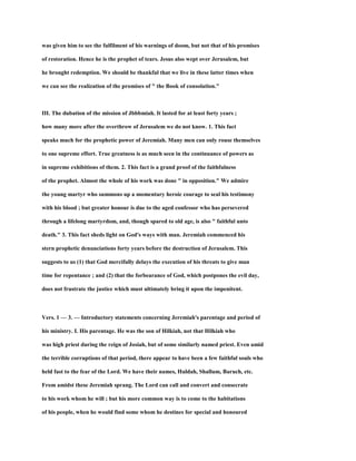 was given him to see the fulfilment of his warnings of doom, but not that of his promises
of restoration. Hence he is the prophet of tears. Jesus also wept over Jerusalem, but
he brought redemption. We should be thankful that we live in these latter times when
we can see the realization of the promises of " the Book of consolation."
III. The dubation of the mission of Jbbbmiah. It lasted for at least forty years ;
how many more after the overthrow of Jerusalem we do not know. 1. This fact
speaks much for the prophetic power of Jeremiah. Many men can only rouse themselves
to one supreme effort. True greatness is as much seen in the continuance of powers as
in supreme exhibitions of them. 2. This fact is a grand proof of the faithfulness
of the prophet. Almost the whole of his work was done " in opposition." We admire
the young martyr who summons up a momentary heroic courage to seal his testimony
with his blood ; but greater honour is due to the aged confessor who has persevered
through a lifelong martyrdom, and, though spared to old age, is also " faithful unto
death." 3. This fact sheds light on God's ways with man. Jeremiah commenced his
stern prophetic denunciations forty years before the destruction of Jerusalem. This
suggests to us (1) that God mercifully delays the execution of his threats to give man
time for repentance ; and (2) that the forbearance of God, which postpones the evil day,
does not frustrate the justice which must ultimately bring it upon the impenitent.
Vers. 1 — 3. — Introductory statements concerning Jeremiah's parentage and period of
his ministry. I. His parentage. He was the son of Hilkiah, not that Hilkiah who
was high priest during the reign of Josiah, but of some similarly named priest. Even amid
the terrible corruptions of that period, there appear to have been a few faithful souls who
held fast to the fear of the Lord. We have their names, Huldah, Shallum, Baruch, etc.
From amidst these Jeremiah sprang. The Lord can call and convert and consecrate
to his work whom he will ; but his more common way is to come to the habitations
of his people, when he would find some whom he destines for special and honoured
 