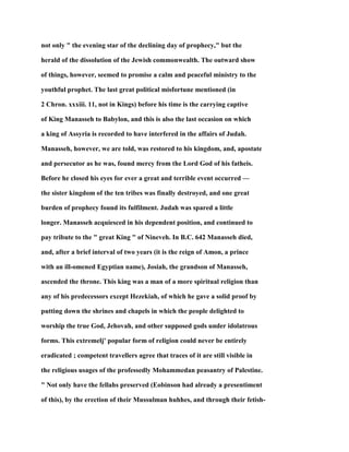 not only " the evening star of the declining day of prophecy," but the
herald of the dissolution of the Jewish commonwealth. The outward show
of things, however, seemed to promise a calm and peaceful ministry to the
youthful prophet. The last great political misfortune mentioned (in
2 Chron. xxxiii. 11, not in Kings) before his time is the carrying captive
of King Manasseh to Babylon, and this is also the last occasion on which
a king of Assyria is recorded to have interfered in the affairs of Judah.
Manasseh, however, we are told, was restored to his kingdom, and, apostate
and persecutor as he was, found mercy from the Lord God of his fatheis.
Before he closed his eyes for ever a great and terrible event occurred —
the sister kingdom of the ten tribes was finally destroyed, and one great
burden of prophecy found its fulfilment. Judah was spared a little
longer. Manasseh acquiesced in his dependent position, and continued to
pay tribute to the " great King " of Nineveh. In B.C. 642 Manasseh died,
and, after a brief interval of two years (it is the reign of Amon, a prince
with an ill-omened Egyptian name), Josiah, the grandson of Manasseh,
ascended the throne. This king was a man of a more spiritual religion than
any of his predecessors except Hezekiah, of which he gave a solid proof by
putting down the shrines and chapels in which the people delighted to
worship the true God, Jehovah, and other supposed gods under idolatrous
forms. This extremelj' popular form of religion could never be entirely
eradicated ; competent travellers agree that traces of it are still visible in
the religious usages of the professedly Mohammedan peasantry of Palestine.
" Not only have the fellahs preserved (Eobinson had already a presentiment
of this), by the erection of their Mussulman huhhes, and through their fetish-
 