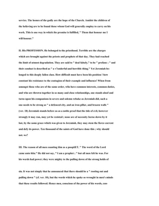 service. The homes of the godly are the hope of the Church. Amidst the children of
the believing are to be found those whom God will generally employ to carry on his
work. This is one way in which the promise is fulfilled, " Them that honour me I
will honour."
II. His PROFESSION. He belonged to the priesthood. Terrible are the charges
which are brought against the priests and prophets of that day. They had reached
the limit of utmost degradation. They are said to " deal falsely," to be " profane ; " and
their conduct is described as " a v?onderful and horrible thing." Yet Jeremiah be-
longed to this deeply fallen class. How difficult must have been his position ! how
constant his resistance to the contagion of their example and influence! When from
amongst those who are of the same order, wlio have common interests, common duties,
and who are thrown together in so many and close relationships, one stands aloof and
turns upon his companions in severe and solemn rebuke as Jeremiah did, such a
one needs to be strong as " a defenced city, and an iron pillar, and brazen walls "
(ver. 18) Jeremiah stands before us as a noble proof that the tide of evil, however
strongly it may run, may yet be resisted ; none are of necessity borne down by it
but, by the same grace which was given to Jeremiah, they may stem the fierce current
and defy its power. Ten thousand of the saints of God have done this ; why should
not. we?
III. The reason of all men counting iiim as a pnopiiET. " The word of the Lord
came unto hiiu." He did not say, " I am a prophet ; " but all men felt he was. For
his words had power; they were mighty to the pulling down of the strong holds of
sin. It was not simply that he announced that there should be a " rooting out and
pulling down " (cf. ver. 10), but the words which he spoke so wrought in men's minds
that these results followed. Hence men, conscious of the power of his words, con-
 