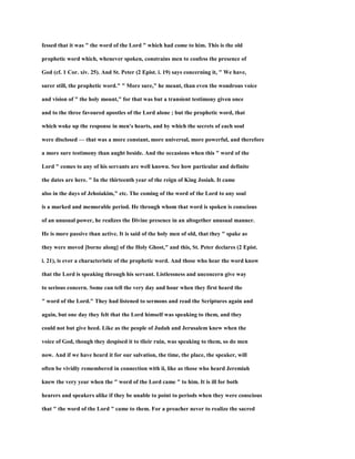 fessed that it was " the word of the Lord " which had come to him. This is the old
prophetic word which, whenever spoken, constrains men to confess the presence of
God (cf. 1 Cor. xiv. 25). And St. Peter (2 Epist. i. 19) says concerning it, " We have,
surer still, the prophetic word." " More sure," he meant, than even the wondrous voice
and vision of " the holy mount," for that was but a transient testimony given once
and to the three favoured apostles of the Lord alone ; but the prophetic word, that
which woke up the response in men's hearts, and by which the secrets of each soul
were disclosed — that was a more constant, more universal, more powerful, and therefore
a more sure testimony than aught beside. And the occasions when this " word of the
Lord " comes to any of his servants are well known. See how particular and definite
the dates are here. " In the thirteenth year of the reign of King Josiah. It came
also in the days of Jehoiakim," etc. The coming of the word of the Lord to any soul
is a marked and memorable period. He through whom that word is spoken is conscious
of an unusual power, he realizes the Divine presence in an altogether unusual manner.
He is more passive than active. It is said of the holy men of old, that they " spake as
they were moved [borne along] of the Holy Ghost," and this, St. Peter declares (2 Epist.
i. 21), is ever a characteristic of the prophetic word. And those who hear the word know
that the Lord is speaking through his servant. Listlessness and unconcern give way
to serious concern. Some can tell the very day and hour when they first heard the
" word of the Lord." They had listened to sermons and read the Scriptures again and
again, but one day they felt that the Lord himself was speaking to them, and they
could not but give heed. Like as the people of Judah and Jerusalem knew when the
voice of God, though they despised it to tlieir ruin, was speaking to them, so do men
now. And if we have heard it for our salvation, the time, the place, the speaker, will
often be vividly remembered in connection with ii, like as those who heard Jeremiah
knew the very year when the " word of the Lord came " to him. It is ill for both
hearers and speakers alike if they be unable to point to periods when they were conscious
that " the word of the Lord " came to them. For a preacher never to realize the sacred
 