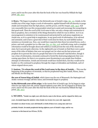 years; and it was five years after this that the book of the law was found by Hilkiah the high
priest, 2Ki_22:3.
4. Henry, “He began to prophesy in the thirteenth year of Josiah's reign, Jer_1:2. Josiah, in the
twelfth year of his reign, began a work of reformation, applied himself with all sincerity to purge
Judah and Jerusalem from the high places, and the groves, and the images, 2Ch_34:3. And
very seasonably then was this young prophet raised up to assist and encourage the young king in
that good work. Then the word of the Lord came to him, not only a charge and commission to
him to prophesy, but a revelation of the things themselves which he was to deliver. As it is an
encouragement to ministers to be countenanced and protected by such pious magistrates as
Josiah was, so it is a great help to magistrates, in any good work of reformation, to be advised
and animated, and to have a great deal of their work done for them, by such faithful zealous
ministers as Jeremiah was. Now, one would have expected when these two joined forces, such a
prince, and such a prophet (as in a like case, Ezr_5:1, Ezr_5:2), and both young, such a complete
reformation would be brought about and settled as would prevent the ruin of the church and
state; but it proved quite otherwise. In the eighteenth year of Josiah we find there were a great
many of the relics of idolatry that were not purged out; for what can the best princes and
prophets do to prevent the ruin of a people that hate to be reformed? And therefore, though it
was a time of reformation, Jeremiah continued to foretel the destroying judgments that were
coming upon them; for there is no symptom more threatening to any people than fruitless
attempts of reformation. Josiah and Jeremiah would have healed them, but they would not be
healed. (2.) He continued to prophesy through the reigns of Jehoiakim and Zedekiah, each of
whom reigned eleven years.
5. Jamison, “To whom the word of the Lord came in the days of Josiah,.... This was the
beginning of the prophecy of Jeremiah, so that he prophesied long after Isaiah, Hosea, Amos,
and Micah; for this king was
the son of Amon king of Judah, which Amon was the son of Manasseh; the Septuagint and
Arabic versions wrongly call him Amos; and Jeremiah began to prophesy
in the thirteenth year of his reign: in the twenty first of Josiah's age, for he began to reign
when he was eight years old, and he reigned eighteen years after, for he reigned in all thirty one
years; and it was five years after this that the book of the law was found by Hilkiah the high
priest, 2Ki_22:3.
6. MCGHEE, “Josiah was eight years old when he came to the throne, and he reigned for thirty-one
years. Jeremiah began his ministry when Josiah was twenty-two years old. Apparently
Jeremiah was about twenty years old himself; so both of them were young men and were
probably friends. Jeremiah prophesied during eighteen years of Josiah's reign, and he was
a mourner at his funeral (see IChron. 35:25).
 