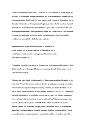 Josiah had done a very foolish thing — even men of God sometimes do foolish things. He
went over to fight against the pharaoh of Egypt at Carchemish although the pharaoh had
not come up against Judah at all. For some reason Josiah went out to fight against him in
the valley of Esdraelon or Armageddon at Megiddo, and there Josiah was slain. Jeremiah
mourned over his death because Josiah had been a good king. The last revival that came
to these people came under the reign of Josiah, and it was a great revival. After the death
of Josiah, Jeremiah could see that the nation would lapse into a night out of which it
would not emerge until after the Babylonian captivity.
It came also in the days of Jehoiakim the son of Josiah king of
Judah, unto the end of the eleventh year of Zedekiah the son of
Josiah king of Judah, unto the carrying away of Jerusalem captive
in the fifth month f Jer. 1:3 1.
This and the preceding verse give to us the exact time of the ministry of Jeremiah — from
the thirteenth year of the reign of Josiah and continuing through the carrying away of
Jerusalem into captivity.
We know that when Judah went into captivity, Nebuchadnezzar allowed Jeremiah to stay
in the land: "Now Nebuchadnezzar king of Babylon gave charge concerning Jeremiah to
Nebuzar-adan the captain of the guard, saying, Take him, and look well to him, and do
him no harm; but do unto him even as he shall say unto thee" ( Jer. 39:11-12 ). Of course
Jeremiah didn't want to go to Babylon with the others — they had rejected his message
and were being led away captives as he had predicted. Since Nebuchadnezzar gave him
his choice, he chose to stay in the land with the few who remained. However, those
fugitives took off and went down to Egypt, doing it against the advice of Jeremiah and
taking him with them. In Egypt Jeremiah continued faithfully giving them God's Word.
Jeremiah continued his ministry to the remnant that was left at Jerusalem. After they
 