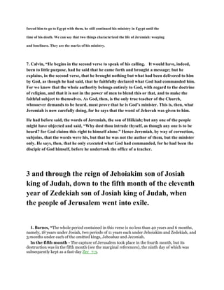 forced him to go to Egypt with them, he still continued his ministry in Egypt until the
time of his death. We can say that two things characterized the life of Jeremiah: weeping
and loneliness. They are the marks of his ministry.
7. Calvin, “He begins in the second verse to speak of his calling. It would have, indeed,
been to little purpose, had he said that he came forth and brought a message; but he
explains, in the second verse, that he brought nothing but what had been delivered to him
by God, as though he had said, that he faithfully declared what God had commanded him.
For we know that the whole authority belongs entirely to God, with regard to the doctrine
of religion, and that it is not in the power of men to blend this or that, and to make the
faithful subject to themselves. As God, then, is the only true teacher of the Church,
whosoever demands to be heard, must prove that he is God’s minister. This is, then, what
Jeremiah is now carefully doing, for he says that the word of Jehovah was given to him.
He had before said, the words of Jeremiah, the son of Hilkiah; but any one of the people
might have objected and said, “Why dost thou intrude thyself, as though any one is to be
heard? for God claims this right to himself alone.” Hence Jeremiah, by way of correction,
subjoins, that the words were his, but that he was not the author of them, but the minister
only. He says, then, that he only executed what God had commanded, for he had been the
disciple of God himself, before he undertook the office of a teacher.
3 and through the reign of Jehoiakim son of Josiah
king of Judah, down to the fifth month of the eleventh
year of Zedekiah son of Josiah king of Judah, when
the people of Jerusalem went into exile.
1. Barnes, “The whole period contained in this verse is no less than 40 years and 6 months,
namely, 18 years under Josiah, two periods of 11 years each under Jehoiakim and Zedekiah, and
3 months under each of the omitted kings, Jehoahaz and Jeconiah.
In the fifth month - The capture of Jerusalem took place in the fourth month, but its
destruction was in the fifth month (see the marginal references), the ninth day of which was
subsequently kept as a fast-day Zec_7:3.
 