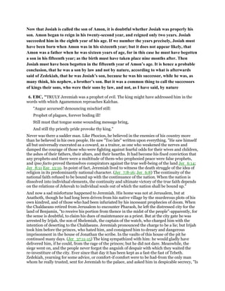 Now that Josiah is called the son of Amon, it is doubtful whether Josiah was properly his
son. Amon began to reign in his twenty-second year, and reigned only two years. Josiah
succeeded him in the eighth year of his age. If we number the years precisely, Josiah must
have been born when Amon was in his sixteenth year; but it does not appear likely, that
Amon was a father when he was sixteen years of age, for in this case he must have begotten
a son in his fifteenth year; as the birth must have taken place nine months after. Then
Josiah must have been begotten in the fifteenth year of Amon’s age. It is hence a probable
conclusion, that he was a son by law and not by nature, according to what is afterwards
said of Zedekiah, that he was Josiah’s son, because he was his successor, while he was, as
many think, his nephew, a brother’s son. But it was a common thing to call the successors
of kings their sons, who were their sons by law, and not, as I have said, by nature
6. EBC, "TRULY Jeremiah was a prophet of evil. The king might have addressed him in the
words with which Agamemnon reproaches Kalchas.
"Augur accursed! denouncing mischief still:
Prophet of plagues, forever boding ill!
Still must that tongue some wounding message bring,
And still thy priestly pride provoke thy king."
Never was there a sadder man. Like Phocion, he believed in the enemies of his country more
than he believed in his own people. He saw "Too late" written upon everything. "He saw himself
all but universally execrated as a coward, as a traitor, as one who weakened the nerves and
damped the courage of those who were fighting against fearful odds for their wives and children,
the ashes of their fathers, their altars, and their hearths. It had become his fixed conviction that
any prophets-and there were a multitude of them-who prophesied peace were false prophets,
and ipso facto proved themselves conspirators against the true well-being of the land Jer_6:14;
Jer_8:11 Eze_13:10. In point of fact, Jeremiah lived to witness the death struggle of the idea of
religion in its predominantly national character. (Jer_7:8-16; Jer_6:8) The continuity of the
national faith refused to be bound up with the continuance of the nation. When the nation is
dissolved into individual elements, the continuity and ultimate victory of the true faith depends
on the relations of Jehovah to individual souls out of which the nation shall be bound up."
And now a sad misfortune happened to Jeremiah. His home was not at Jerusalem, but at
Anathoth, though he had long been driven from his native village by the murderous plots of his
own kindred, and of those who had been infuriated by his incessant prophecies of doom. When
the Chaldaeans retired from Jerusalem to encounter Pharaoh, he left the distressed city for the
land of Benjamin, "to receive his portion from thence in the midst of the people"-apparently, for
the sense is doubtful, to claim his dues of maintenance as a priest. But at the city gate he was
arrested by Irijah, the son of Shelemiah, the captain of the watch, who charged him with the
intention of deserting to the Chaldaeans. Jeremiah pronounced the charge to be a lie; but Irijah
took him before the princes, who hated him, and consigned him to dreary and dangerous
imprisonment in the house of Jonathan the scribe. In the vaults of this house of the pit he
continued many days. (Jer_37:11-15) The king sympathized with him: he would gladly have
delivered him, if he could, from the rage of the princes; but he did not dare. Meanwhile, the
siege went on, and the people never forgot the anguish of despair with which they waited the
re-investiture of the city. Ever since that day it has been kept as a fast-the fast of Tebeth.
Zedekiah, yearning for some advice, or comfort-if comfort were to be had-from the only man
whom he really trusted, sent for Jeremiah to the palace, and asked him in despicable secrecy, "Is
 