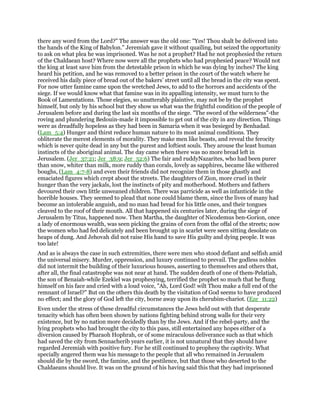 there any word from the Lord?" The answer was the old one: "Yes! Thou shalt be delivered into
the hands of the King of Babylon." Jeremiah gave it without quailing, but seized the opportunity
to ask on what plea he was imprisoned. Was he not a prophet? Had he not prophesied the return
of the Chaldaean host? Where now were all the prophets who had prophesied peace? Would not
the king at least save him from the detestable prison in which he was dying by inches? The king
heard his petition, and he was removed to a better prison in the court of the watch where he
received his daily piece of bread out of the bakers’ street until all the bread in the city was spent.
For now utter famine came upon the wretched Jews, to add to the horrors and accidents of the
siege. If we would know what that famine was in its appalling intensity, we must turn to the
Book of Lamentations. Those elegies, so unutterably plaintive, may not be by the prophet
himself, but only by his school but they show us what was the frightful condition of the people of
Jerusalem before and during the last six months of the siege. "The sword of the wilderness"-the
roving and plundering Bedouin-made it impossible to get out of the city in any direction. Things
were as dreadfully hopeless as they had been in Samaria when it was besieged by Benhadad.
(Lam_5:4) Hunger and thirst reduce human nature to its most animal conditions. They
obliterate the merest elements of morality. They make men like beasts, and reveal the ferocity
which is never quite dead in any but the purest and loftiest souls. They arouse the least human
instincts of the aboriginal animal. The day came when there was no more bread left in
Jerusalem. (Jer_37:21; Jer_38:9; Jer_52:6) The fair and ruddyNazarites, who had been purer
than snow, whiter than milk, more ruddy than corals, lovely as sapphires, became like withered
boughs, (Lam_4:7-8) and even their friends did not recognize them in those ghastly and
emaciated figures which crept about the streets. The daughters of Zion, more cruel in their
hunger than the very jackals, lost the instincts of pity and motherhood. Mothers and fathers
devoured their own little unweaned children. There was parricide as well as infanticide in the
horrible houses. They seemed to plead that none could blame them, since the lives of many had
become an intolerable anguish, and no man had bread for his little ones, and their tongues
cleaved to the roof of their mouth. All that happened six centuries later, during the siege of
Jerusalem by Titus, happened now. Then Martha, the daughter of Nicodemus ben-Gorion, once
a lady of enormous wealth, was seen picking the grains of corn from the offal of the streets; now
the women who had fed delicately and been brought up in scarlet were seen sitting desolate on
heaps of dung. And Jehovah did not raise His hand to save His guilty and dying people. It was
too late!
And as is always the case in such extremities, there were men who stood defiant and selfish amid
the universal misery. Murder, oppression, and luxury continued to prevail. The godless nobles
did not intermit the building of their luxurious houses, asserting to themselves and others that,
after all, the final catastrophe was not near at hand. The sudden death of one of them-Pelatiah,
the son of Benaiah-while Ezekiel was prophesying, terrified the prophet so much that he flung
himself on his face and cried with a loud voice, "Ah, Lord God! wilt Thou make a full end of the
remnant of Israel?" But on the others this death by the visitation of God seems to have produced
no effect; and the glory of God left the city, borne away upon its cherubim-chariot. (Eze_11:22)
Even under the stress of these dreadful circumstances the Jews held out with that desperate
tenacity which has often been shown by nations fighting behind strong walls for their very
existence, but by no nation more decidedly than by the Jews. And if the rebel-party, and the
lying prophets who had brought the city to this pass, still entertained any hopes either of a
diversion caused by Pharaoh Hophrah, or of some miraculous deliverance such as that which
had saved the city from Sennacherib years earlier, it is not unnatural that they should have
regarded Jeremiah with positive fury. For he still continued to prophesy the captivity. What
specially angered them was his message to the people that all who remained in Jerusalem
should die by the sword, the famine, and the pestilence, but that those who deserted to the
Chaldaeans should live. It was on the ground of his having said this that they had imprisoned
 