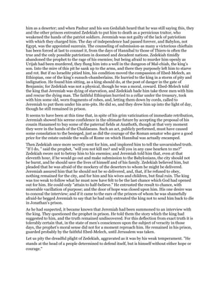 him as a deserter; and when Pashur and his son Gedaliah heard that he was still saying this, they
and the other princes entreated Zedekiah to put him to death as a pernicious traitor, who
weakened the hands of the patriot soldiers. Jeremiah was not guilty of the lack of patriotism
with which they charged him. The day of independence had passed forever, and Babylon, not
Egypt, was the appointed suzerain. The counseling of submission-as many a victorious chieftain
has been forced at last to counsel it, from the days of Hannibal to those of Thiers-is often the
true and the only possible patriotism in doomed and decadent nations. Zedekiah timidly
abandoned the prophet to the rage of his enemies; but being afraid to murder him openly as
Urijah had been murdered, they flung him into a well in the dungeon of Mal-chiah, the king’s
son. Into the mire of this pit he sank up to the arms, and there they purposely left him to starve
and rot. But if no Israelite pitied him, his condition moved the compassion of Ebed-Melech, an
Ethiopian, one of the king’s eunuch-chamberlains. He hurried to the king in a storm of pity and
indignation. He found him sitting, as a king should do, at the post of danger in the gate of
Benjamin; for Zedekiah was not a physical, though he was a moral, coward. Ebed-Melech told
the king that Jeremiah was dying of starvation, and Zedekiah bade him take three men with him
and rescue the dying man. The faithful Ethiopian hurried to a cellar under the treasury, took
with him some old, worn fragments of robes, and, letting them down by cords, called to
Jeremiah to put them under his arm-pits. He did so, and they drew him up into the light of day,
though he still remained in prison.
It seems to have been at this time that, in spite of his grim vaticination of immediate retribution,
Jeremiah showed his serene confidence in the ultimate future by accepting the proposal of his
cousin Hanameel to buy some of the paternal fields at Anathoth, though at that very moment
they were in the hands of the Chaldaeans. Such an act, publicly performed, must have caused
some consolation to the besieged, just as did the courage of the Roman senator who gave a good
price for the estate outside the walls of Rome on which Hannibal was actually encamped.
Then Zedekiah once more secretly sent for him, and implored him to tell the unvarnished truth.
"If I do, " said the prophet, "will you not kill me? and will you in any case hearken to me?"
Zedekiah swore not to betray him to his enemies; and Jeremiah told him that, even at that
eleventh hour, if he would go out and make submission to the Babylonians, the city should not
be burnt, and he should save the lives of himself and of his family. Zedekiah believed him, but
pleaded that he was afraid of the mockery of the deserters to whom he might be delivered.
Jeremiah assured him that he should not be so delivered, and, that, if he refused to obey,
nothing remained for the city, and for him and his wives and children, but final ruin. The king
was too weak to follow what he must now have felt to be the last chance which God had opened
out for him. He could only "attain to half-believe." He entrusted the result to chance, with
miserable vacillation of purpose; and the door of hope was closed upon him. His one desire was
to conceal the interview; and if it came to the ears of the princes-of whom he was shamefully
afraid-he begged Jeremiah to say that he had only entreated the king not to send him back to die
in Jonathan’s prison.
As he had suspected, it became known that Jeremiah had been summoned to an interview with
the king. They questioned the prophet in prison. He told them the story which the king had
suggested to him, and the truth remained undiscovered. For this deflection from exact truth it is
tolerably certain that, in the state of men’s consciences upon the subject of veracity in those
days, the prophet’s moral sense did not for a moment reproach him. He remained in his prison,
guarded probably by the faithful Ebed-Melech, until Jerusalem was taken.
Let us pity the dreadful plight of Zedekiah, aggravated as it was by his weak temperament. "He
stands at the head of a people determined to defend itself, but is himself without either hope or
courage."
 