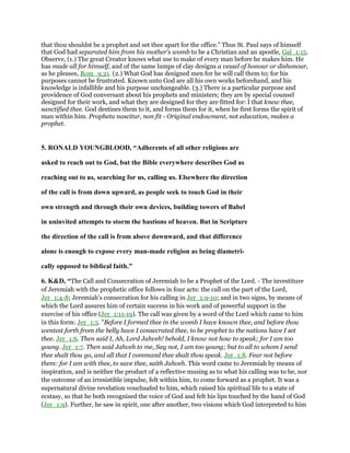 that thou shouldst be a prophet and set thee apart for the office.” Thus St. Paul says of himself
that God had separated him from his mother's womb to be a Christian and an apostle, Gal_1:15.
Observe, (1.) The great Creator knows what use to make of every man before he makes him. He
has made all for himself, and of the same lumps of clay designs a vessel of honour or dishonour,
as he pleases, Rom_9:21. (2.) What God has designed men for he will call them to; for his
purposes cannot be frustrated. Known unto God are all his own works beforehand, and his
knowledge is infallible and his purpose unchangeable. (3.) There is a particular purpose and
providence of God conversant about his prophets and ministers; they are by special counsel
designed for their work, and what they are designed for they are fitted for: I that knew thee,
sanctified thee. God destines them to it, and forms them for it, when he first forms the spirit of
man within him. Propheta nascitur, non fit - Original endowment, not education, makes a
prophet.
5. RONALD YOUNGBLOOD, “Adherents of all other religions are
asked to reach out to God, but the Bible everywhere describes God as
reaching out to us, searching for us, calling us. Elsewhere the direction
of the call is from down upward, as people seek to touch God in their
own strength and through their own devices, building towers of Babel
in uninvited attempts to storm the bastions of heaven. But in Scripture
the direction of the call is from above downward, and that difference
alone is enough to expose every man-made religion as being diametri-
cally opposed to biblical faith."
6. K&D, “The Call and Consecration of Jeremiah to be a Prophet of the Lord. - The investiture
of Jeremiah with the prophetic office follows in four acts: the call on the part of the Lord,
Jer_1:4-8; Jeremiah's consecration for his calling in Jer_1:9-10; and in two signs, by means of
which the Lord assures him of certain success in his work and of powerful support in the
exercise of his office (Jer_1:11-19). The call was given by a word of the Lord which came to him
in this form: Jer_1:5. "Before I formed thee in the womb I have known thee, and before thou
wentest forth from the belly have I consecrated thee, to be prophet to the nations have I set
thee. Jer_1:6. Then said I, Ah, Lord Jahveh! behold, I know not how to speak; for I am too
young. Jer_1:7. Then said Jahveh to me, Say not, I am too young; but to all to whom I send
thee shalt thou go, and all that I command thee shalt thou speak. Jer_1:8. Fear not before
them: for I am with thee, to save thee, saith Jahveh. This word came to Jeremiah by means of
inspiration, and is neither the product of a reflective musing as to what his calling was to be, nor
the outcome of an irresistible impulse, felt within him, to come forward as a prophet. It was a
supernatural divine revelation vouchsafed to him, which raised his spiritual life to a state of
ecstasy, so that he both recognised the voice of God and felt his lips touched by the hand of God
(Jer_1:9). Further, he saw in spirit, one after another, two visions which God interpreted to him
 