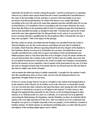 undertake the burden of a teacher among the people.” And the second part is a repetition,
when he says, Before thou camest forth from the womb I sanctified thee Sanctification is
the same as the knowledge of God: and thus we perceive that knowledge is not mere
prescience, but that predestination, by which God chooses every single individual
according to his own will, and at the same time appoints and also sanctifies him; for no one,
as Paul declares, (2 Corinthians 2:16,) is according to his own nature fitted for the work.
Since then this fitness is the gratuitous gift of God, it is nothing strange that God declares
that he had sanctified Jeremiah, as though he had said, “I formed thee man in the womb,
and at the same time appointed thee for this particular work; and as it was not in thy
power to bring with thee a qualification for the prophetic office, I formed thee not only a
man, but a prophet.” This is the import of the passage.
But they refine too much, who think that the Prophet was sanctified from the womb as
John the Baptist was, for the words mean no such thing; but only that is testified of
Jeremiah, which Paul also affirms respecting himself in the first chapter of the Epistle to
the Galatians, that he was known by God before he was born. Jeremiah then was not
actually sanctified in the womb, but set apart according to God’s predestination and
hidden purpose; that is, God chose him then to be a Prophet. It may be asked, whether he
was not chosen before the creation of the world? To this it may be readily answered, that
he was indeed foreknown by God before the world was made; but Scripture accommodates
itself to the measure of our capacities, when it speaks of the generation of any one: it is then
the same as though God had said of Jeremiah, that he was formed man for this end that in
due time he might come forth a Prophet.
And no doubt the following clause is added exegetically, A prophet for the nations I made
thee His sanctification, then, as I have said, was not real, but intimated that he was
appointed a Prophet before he was born.
It however seems strange that he was given a Prophet to the nations God designed him to
be the minister of his Church; for he neither went to the Ninevites, as Jonah did, (Jonah
3:3,) nor traveled into other countries, but spent his labors only among the tribe of Judah;
why then is it said that he was given as a Prophet to the nations? To this I answer, that
though God appointed him especially for his Church, yet his teaching belonged to other
nations, as we shall presently see, and very evidently, as we proceed; for he prophesied
concerning the Babylonians, the Egyptians, and the Moabites; in short, he included all the
nations who were nigh and known to the Jews. This was indeed as it were accidental: but
though he was given as a Prophet especially to his own people, yet his authority extended to
heathen nations. No doubt nations are mentioned, including many, in order that the power
and dignity of his teaching might appear more evident.
 