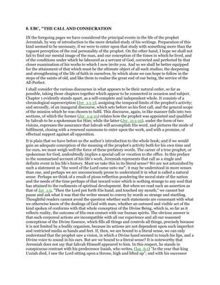 8. EBC, "THE CALL AND CONSECRATION
IN the foregoing pages we have considered the principal events in the life of the prophet
Jeremiah, by way of introduction to the more detailed study of his writings. Preparation of this
kind seemed to be necessary, if we were to enter upon that study with something more than the
vaguest perception of the real personality of the prophet. On the other hand, I hope we shall not
fail to find our mental image of the man, and our conception of the times in which he lived, and
of the conditions under which he laboured as a servant of God, corrected and perfected by that
closer examination of his works to which I now invite you. And so we shall be better equipped
for the attainment of that which must be the ultimate object of all such studies; the deepening
and strengthening of the life of faith in ourselves, by which alone we can hope to follow in the
steps of the saints of old, and like them to realise the great end of our being, the service of the
All-Perfect.
I shall consider the various discourses in what appears to be their natural order, so far as
possible, taking those chapters together which appear to be connected in occasion and subject.
Chapter 1 evidently stands apart, as a self-complete and independent whole. It consists of a
chronological superscription (Jer_1:1-3), assigning the temporal limits of the prophet’s activity;
and secondly, of an inaugural discourse, which sets before us his first call, and the general scope
of the mission which he was chosen to fulfil. This discourse, again, in like manner falls into two
sections, of which the former (Jer_1:4-10) relates how the prophet was appointed and qualified
by Iahvah to be a spokesman for Him; while the latter (Jer_11:1-19), under the form of two
visions, expresses the assurance that Iahvah will accomplish His word, and pictures the mode of
fulfilment, closing with a renewed summons to enter upon the work, and with a promise, of
effectual support against all opposition.
It is plain that we have before us the author’s introduction to the whole book; and if we would
gain an adequate conception of the meaning of the prophet’s activity both for his own time and
for ours, we must weigh well the force of these prefatory words. The career of a true prophet, or
spokesman for God, undoubtedly implies a special call or vocation to the office. In this preface
to the summarised account of his life’s work, Jeremiah represents that call as a single and
definite event in his life’s history. Must we take this in its literal sense? We are not astonished by
such a statement as "the word of the Lord came unto me"; it may be understood in more senses
than one, and perhaps we are unconsciously prone to understand it in what is called a natural
sense. Perhaps we think of a result of pious reflection pondering the moral state of the nation
and the needs of the time perhaps of that inward voice which is nothing strange to any soul that
has attained to the rudiments of spiritual development. But when we read such an assertion as
that of Jer_1:9, "Then the Lord put forth His hand, and touched my mouth," we cannot but
pause and ask what it was that the writer meant to convey by words so strange and startling.
Thoughtful readers cannot avoid the question whether such statements are consonant with what
we otherwise know of the dealings of God with man; whether an outward and visible act of the
kind spoken of conforms with that whole conception of the Divine Being, which is, so far as it
reflects reality, the outcome of His own contact with our human spirits. The obvious answer is
that such corporeal actions are incompatible with all our experience and all our reasoned
conceptions of the Divine Essence, which fills all things and controls all things, precisely because
it is not limited by a bodily organism, because its actions are not dependent upon such imperfect
and restricted media as hands and feet. If, then, we are bound to a literal sense, we can only
understand that the prophet saw a vision, in which a Divine hand seemed to touch his lips, and a
Divine voice to sound in his ears. But are we bound to a literal sense? It is noteworthy that
Jeremiah does not say that Iahvah Himself appeared to him. In this respect, he stands in
conspicuous contrast with his predecessor Isaiah, who writes, (Isa_6:1) "In the year that king
Uzziah died, I saw the Lord sitting upon a throne, high and lifted up"; and with his successor
 