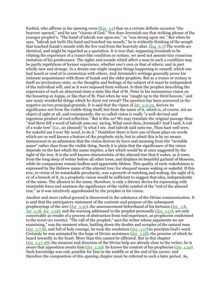 Ezekiel, who affirms in his opening verse (Eze_1:1) that on a certain definite occasion "the
heavens opened," and he saw "visions of God." Nor does Jeremiah use that striking phrase of the
younger prophet’s, "The hand of Iahvah was upon me," or "was strong upon me." But when he
says, "Iahvah put forth His hand and touched my mouth," he is evidently thinking of the seraph
that touched Isaiah’s mouth with the live coal from the heavenly altar. (Isa_6:7) The words are
identical, and might be regarded as a quotation. It is true that, supposing Jeremiah to be
relating the experience of a trance-like condition or ecstasy, we need not assume tiny conscious
imitation of his predecessor. The sights and sounds which affect a man in such a condition may
be partly repetitions of former experience, whether one’s own or that of others; and in part
wholly new and strange. In a dream one might imagine things happening to oneself, which one
had heard or read of in connection with others. And Jeremiah’s writings generally prove his
intimate acquaintance with those of Isaiah and the older prophets. But as a trance or ecstasy is
itself an involuntary state, so the thoughts and feelings of the subject of it must be independent
of the individual will, and as it were imposed from without. Is then the prophet describing the
experience of such an abnormal state-a state like that of St. Peter in his momentous vision on
the housetop at Joppa, or like that of St. Paul when he was "caught up to the third heaven," and
saw many wonderful things which he durst not reveal? The question has been answered in the
negative on two principal grounds. It is said that the vision of Jer_1:11-12, derives its
significance not from the visible thing itself, but from the name of it, which is, of course, not an
object of sight at all; and consequently, the so called vision is really "a well-devised and
ingenious product of cool reflection." But is this so? We may translate the original passage thus:
"And there fell a word of Iahvah unto me, saying, What seest thou, Jeremiah? And I said, A rod
of a wake tree" (i.e., an almond) "is what I see. And Iahvah said unto me, Thou hast well seen;
for wakeful am I over My word, to do it." Doubtless there is here one of those plays on words
which are so well known a feature of the prophetic style; but to admit this is by no means
tantamount to an admission that the vision derives its force and meaning from the "invisible
name" rather than from the visible thing. Surely it is plain that the significance of the vision
depends on the fact which the name implies; a fact which would be at once suggested by the
sight of the tree. It is the well known characteristic of the almond tree that it wakes, as it were,
from the long sleep of winter before all other trees, and displays its beautiful garland of blossom,
while its companions remain leafless and apparently lifeless. This quality of early wakefulness is
expressed by the Hebrew name of the almond tree; for shaqued means waking or wakeful. If this
tree, in virtue of its remarkable peculiarity, was a proverb of watching and waking, the sight of it,
or of a branch of it, in a prophetic vision would be sufficient to suggest that idea, independently
of the name. The allusion to the name, therefore, is only a literary device for expressing with
inimitable force and neatness the significance of the visible symbol of the "rod of the almond
tree," as it was intuitively apprehended by the prophet in his vision.
Another and more radical ground is discovered in the substance of the Divine communication. It
is said that the anticipatory statement of the contents and purpose of the subsequent
prophesyings of the seer (Jer_1:10), the announcement beforehand of his fortunes (Jer_1:8,
Jer_1:18, Jer_1:19); and the warning addressed to the prophet personally (Jer_1:17), are only
conceivable as results of a process of abstraction from real experience, as prophecies conformed
to the event (ex eventu). "The call of the prophet," says the writer whose arguments we are
examining," was the moment when, battling down the doubts and scruples of the natural man
(Jer_1:7-8), and full of holy courage, he took the resolution (Jer_1:17) to proclaim God’s word.
Certainly he was animated by the hope of Divine assistance (Jer_1:18), the promise of which he
heard inwardly in the heart. More than this cannot be affirmed. But in this chapter
(Jer_1:17-18), the measure and direction of the Divine help are already clear to the writer; he is
aware that opposition awaits him (Jer_1:19); he knows the content of his prophecies (Jer_1:10).
Such knowledge was only possible for him in the middle or at the end of his career; and
therefore the composition of this opening chapter must be referred to such a later period. As,
 