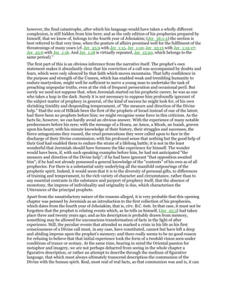 however, the final catastrophe, after which his language would have taken a wholly different
complexion, is still hidden from him here; and as the only edition of his prophecies prepared by
himself, that we know of, belongs to the fourth year of Jehoiakim; (Jer_36:1-2) the section is
best referred to that very time, when the posture of affairs promised well for the fulfilment of the
threatenings of many years (cf. Jer_25:9 with Jer_1:15, Jer_1:10; Jer_25:13 with Jer_1:12-17;
Jer_25:6 with Jer_1:16. And Jer_1:18 is virtually repeated, Jer_15:20, which belongs to the
same period)."
The first part of this is an obvious inference from the narrative itself. The prophet’s own
statement makes it abundantly clear that his conviction of a call was accompanied by doubts and
fears, which were only silenced by that faith which moves mountains. That lofty confidence in
the purpose and strength of the Unseen, which has enabled weak and trembling humanity to
endure martyrdom, might well be sufficient to nerve a young man to undertake the task of
preaching unpopular truths, even at the risk of frequent persecution and occasional peril. But
surely we need not suppose that, when Jeremiah started on his prophetic career, he was as one
who takes a leap in the dark. Surely it is not necessary to suppose him profoundly ignorant of
the subject matter of prophecy in general, of the kind of success he might look for, of his own
shrinking timidity and desponding temperament, of "the measure and direction of the Divine
help." Had the son of Hilkiah been the first of the prophets of Israel instead of one of the latest;
had there been no prophets before him; we might recognise some force in this criticism. As the
facts lie, however, we can hardly avoid an obvious answer. With the experience of many notable
predecessors before his eyes; with the message of a Hosea, an Amos, a Micah, an Isaiah, graven
upon his heart; with his minute knowledge of their history, their struggles and successes, the
fierce antagonisms they roused, the cruel persecutions they were called upon to face in the
discharge of their Divine commission; with his profound sense that nothing but the good help of
their God had enabled them to endure the strain of a lifelong battle; it is not in the least
wonderful that Jeremiah should have foreseen the like experience for himself. The wonder
would have been, if, with such speaking examples before him, he had not anticipated "the
measure and direction of the Divine help"; if he had been ignorant "that opposition awaited
him"; if he had not already possessed a general knowledge of the "contents" of his own as of all
prophecies. For there is a substantial unity underlying all the manifold outpourings of the
prophetic spirit. Indeed, it would seem that it is to the diversity of personal gifts, to differences
of training and temperament, to the rich variety of character and circumstance, rather than to
any essential contrasts in the substance and purport of prophecy itself, that the absence of
monotony, the impress of individuality and originality is due, which characterises the
Utterances of the principal prophets.
Apart from the unsatisfactory nature of the reasons alleged, it is very probable that this opening
chapter was penned by Jeremiah as an introduction to the first collection of his prophecies,
which dates from the fourth year of Jehoiakim, that is, circ. B.C. 606. In that case, it must not be
forgotten that the prophet is relating events which, as he tells us himself, (Jer_25:3) had taken
place three and twenty years ago; and as his description is probably drawn from memory,
something may be allowed for unconscious transformation of facts in the light of after
experience. Still, the peculiar events that attended so marked a crisis in his life as his first
consciousness of a Divine call must, in any case, have constituted, cannot but have left a deep
and abiding impress upon the prophet’s memory; and there really seems to be no good reason
for refusing to believe that that initial experience took the form of a twofold vision seen under
conditions of trance or ecstasy. At the same time, bearing in mind the Oriental passion for
metaphor and imagery, we are not perhaps debarred from seeing in the whole chapter a
figurative description, or rather an attempt to describe through the medium of figurative
language, that which must always ultimately transcend description-the communion of the
Divine with the human spirit. Real, most real of real facts, as that communion was and is, it can
 