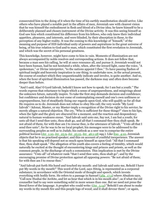 consecrated him to the doing of it when the time of his earthly manifestation should arrive. Like
others who have played a notable part in the affairs of men, Jeremiah saw with clearest vision
that he was himself the embodiment in flesh and blood of a Divine idea; he knew himself to be a
deliberately planned and chosen instrument of the Divine activity. It was this seeing himself as
God saw him which constituted his difference from his fellows, who only knew their individual
appetites, pleasures, and interests, and were blinded, by their absorption in these, to the
perception of any higher reality. It was the coming to this knowledge of "himself," of the
meaning and purpose of HIS individual unity of powers and aspirations in the great universe of
being, of his true relation to God and to man, which constituted the first revelation to Jeremiah,
and which was the secret of his personal greatness.
This knowledge, however, might have come to him in vain. Moments of illumination are not
always accompanied by noble resolves and corresponding actions. It does not follow that,
because a man sees his calling, he will at once renounce all, and pursue it. Jeremiah would not
have been human, had he not hesitated a while, when, after the inward light, came the voice, "A
spokesman," or Divine interpreter, "to the nations appoint I thee." To have passing flashes of
spiritual insight and heavenly inspiration is one thing; to undertake now, in the actual present,
the course of conduct which they unquestionably indicate and involve, is quite another. And so,
when the hour of spiritual illumination has passed, the darkness may and often does become
deeper than before.
"And I said, Alas! O Lord Iahvah, behold I know not how to speak; for I am but a youth." The
words express that reluctance to begin which a sense of unpreparedness, and misgivings about
the unknown future, naturally inspire. To take the first step demands decision and confidence;
but confidence and decision do not come of contemplating oneself and one’s own unfitness or
unpreparedness, but of steadfastly fixing our regards upon God, who will qualify us for all that
He requires us to do. Jeremiah does not refuse to obey His call; the very words "My Lord
Iahvah"-‘Adonai, Master, or my Master-imply a recognition of the Divine right to his service; he
merely alleges a natural objection. The cry, "Who is sufficient for these things?" rises to his lips,
when the light and the glory are obscured for a moment, and the reaction and despondency
natural to human weakness ensue. "And Iahvah said unto me, Say not, I am but a youth; for
unto all that I send thee unto, thou shalt go, and all that I command thee thou shalt speak. Be
not afraid of them; for with thee am I to rescue thee, is the utterance of Iahvah." "Unto all that I
send thee unto"; for he was to be no local prophet; his messages were to be addressed to the
surrounding peoples as well as to Judah; his outlook as a seer was to comprise the entire
political horizon (Jer_1:10, Jer_25:9, Jer_25:15, Jer_46:1-28 sqq.). Like Exo_4:10, Jeremiah
objects that he is no practised speaker; and this on account of youthful inexperience. The answer
is that his speaking will depend not so much upon himself as upon God: "All that I command
thee, thou shalt speak." The allegation of his youth also covers a feeling of timidity, which would
naturally be excited at the thought of encountering kings and princes and priests, as well as the
common people, in the discharge of such a commission. This implication is met by the Divine
assurance: "Unto all"-of whatever rank-"that I send thee unto, thou shalt go"; and by the
encouraging promise of Divine protection against all opposing powers: "Be not afraid of them;
for with thee am I to rescue thee."
"And Iahvah put forth His hand and touched my mouth: and Iahvah said unto me, Behold I have
put My words in thy mouth!" This word of the Lord, says Hitzig, is represented as a corporeal
substance; in accordance with the Oriental mode of thought and speech, which invests
everything with bodily form. He refers to a passage in Samuel (2Sa_17:5) where Absalom says,
"Call now Hushai the Archite, and let us hear that which is in his mouth also"; as if what the old
counsellor had to say were something solid in more senses than one. But we need not press the
literal force of the language. A prophet who could write: (Jer_5:14) "Behold I am about to make
my words in thy mouth fire and this people logs of wood; and it shall devour them"; or again,
 