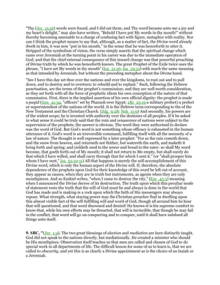 "Thy (Jer_15:16) words were found, and I did eat them; and Thy word became unto me a joy and
my heart’s delight," may also have written, "Behold I have put My words in thy mouth!" without
thereby becoming amenable to a charge of confusing fact with figure, metaphor with reality. Nor
can I think the prophet means to say that, although, as a matter of fact, the Divine word already
dwelt in him, it was now "put in his mouth," in the sense that he was henceforth to utter it.
Stripped of the symbolism of vision, the verse simply asserts that the spiritual change which
came over Jeremiah at the turning point in his career was due to the immediate operation of
God; and that the chief external consequence of this inward change was that powerful preaching
of Divine truth by which he was henceforth known. The great Prophet of the Exile twice uses the
phrase, "I have set My words in thy mouth" (Isa_51:16; Isa_59:21) with much the same meaning
as that intended by Jeremiah, but without the preceding metaphor about the Divine hand.
"See I have this day set thee over the nations and over the kingdoms, to root out and to pull
down, and to destroy and to overturn; to rebuild and to replant." Such, following the Hebrew
punctuation, are the terms of the prophet’s commission; and they are well worth consideration,
as they set forth with all the force of prophetic idiom his own conception of the nature of that
commission. First, there is the implied assertion of his own official dignity: the prophet is made
a paqid (Gen_41:34, "officers" set by Pharaoh over Egypt; 2Ki_25:19 a military prefect) a prefect
or superintendent of the nations of the world. It is the Hebrew term corresponding to the of the
New Testament and the Christian Church. (Jdg_9:28; Neh_11:9) And secondly, his powers are
of the widest scope; he is invested with authority over the destinies of all peoples. If it be asked
in what sense it could be truly said that the ruin and renascence of nations were subject to the
supervision of the prophets, the answer is obvious. The word they were authorised to declare
was the word of God. But God’s word is not something whose efficacy is exhausted in the human
utterance of it. God’s word is an irreversible command, fulfilling itself with all the necessity of a
law of nature. The thought is well expressed by a later prophet: "For as the rain cometh down,
and the snow from heaven, and returneth not thither, but watereth the earth, and maketh it
bring forth and spring; and yieldeth seed to the sower and bread to the eater: so shall My word
become, that goeth forth out of My mouth; it shall not return to Me empty, but shall surely do
that which I have willed, and shall carry through that for which I sent it." (or "shall prosper him
whom I have sent," Isa_55:10-11) All that happens is merely the self-accomplishment of this
Divine word, which is only the human aspect of the Divine will. If, therefore, the absolute
dependence of the prophets upon God for their knowledge of this word be left out of account,
they appear as causes, when they are in truth but instruments, as agents when they are only
mouthpieces. And so Ezekiel writes, "when I came to destroy the city," (Eze_43:3) meaning
when I announced the Divine decree of its destruction. The truth upon which this peculiar mode
of statement rests-the truth that the will of God must be and always is done in the world that
God has made and is making-is a rock upon which the faith of His messengers may always
repose. What strength, what staying power may the Christian preacher find in dwelling upon
this almost visible fact of the self-fulfilling will and word of God, though all around him he hear
that will questioned, and that word disowned and denied! He knows-it is his supreme comfort to
know-that, while his own efforts may be thwarted, that will is invincible; that though he may fail
in the conflict, that word will go on conquering and to conquer, until it shall have subdued all
things unto itself.
9. SBC, "(Jer_1:4). The two great blessings of election and mediation are here distinctly taught.
God did not speak to the nations directly, but mediationally. He created a minister who should
be His mouthpiece. Observation itself teaches us that men are called and chosen of God to do
special work in all departments of life. The difficult lesson for some of us to learn is, that we are
called to obscurity, and yet this is as clearly a Divine appointment as is the choice of an Isaiah or
a Jeremiah.
 