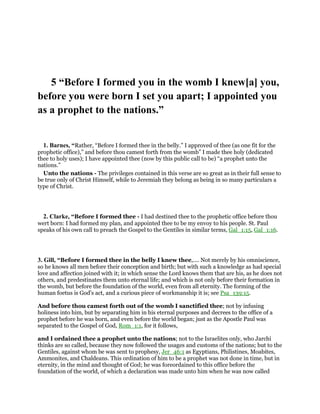 5 “Before I formed you in the womb I knew[a] you,
before you were born I set you apart; I appointed you
as a prophet to the nations.”
1. Barnes, “Rather, “Before I formed thee in the belly.” I approved of thee (as one fit for the
prophetic office),” and before thou camest forth from the womb” I made thee holy (dedicated
thee to holy uses); I have appointed thee (now by this public call to be) “a prophet unto the
nations.”
Unto the nations - The privileges contained in this verse are so great as in their full sense to
be true only of Christ Himself, while to Jeremiah they belong as being in so many particulars a
type of Christ.
2. Clarke, “Before I formed thee - I had destined thee to the prophetic office before thou
wert born: I had formed my plan, and appointed thee to be my envoy to his people. St. Paul
speaks of his own call to preach the Gospel to the Gentiles in similar terms, Gal_1:15, Gal_1:16.
3. Gill, “Before I formed thee in the belly I knew thee,.... Not merely by his omniscience,
so he knows all men before their conception and birth; but with such a knowledge as had special
love and affection joined with it; in which sense the Lord knows them that are his, as he does not
others, and predestinates them unto eternal life; and which is not only before their formation in
the womb, but before the foundation of the world, even from all eternity. The forming of the
human foetus is God's act, and a curious piece of workmanship it is; see Psa_139:15.
And before thou camest forth out of the womb I sanctified thee; not by infusing
holiness into him, but by separating him in his eternal purposes and decrees to the office of a
prophet before he was born, and even before the world began; just as the Apostle Paul was
separated to the Gospel of God, Rom_1:1, for it follows,
and I ordained thee a prophet unto the nations; not to the Israelites only, who Jarchi
thinks are so called, because they now followed the usages and customs of the nations; but to the
Gentiles, against whom be was sent to prophesy, Jer_46:1 as Egyptians, Philistines, Moabites,
Ammonites, and Chaldeans. This ordination of him to be a prophet was not done in time, but in
eternity, in the mind and thought of God; he was foreordained to this office before the
foundation of the world, of which a declaration was made unto him when he was now called
 