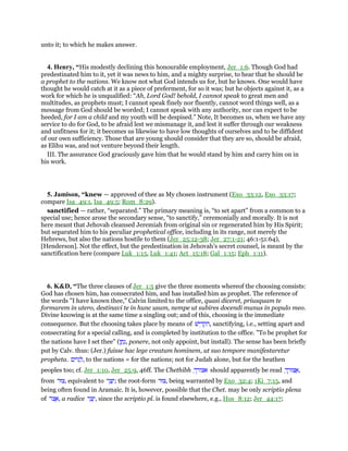 unto it; to which he makes answer.
4. Henry, “His modestly declining this honourable employment, Jer_1:6. Though God had
predestinated him to it, yet it was news to him, and a mighty surprise, to hear that he should be
a prophet to the nations. We know not what God intends us for, but he knows. One would have
thought he would catch at it as a piece of preferment, for so it was; but he objects against it, as a
work for which he is unqualified: “Ah, Lord God! behold, I cannot speak to great men and
multitudes, as prophets must; I cannot speak finely nor fluently, cannot word things well, as a
message from God should be worded; I cannot speak with any authority, nor can expect to be
heeded, for I am a child and my youth will be despised.” Note, It becomes us, when we have any
service to do for God, to be afraid lest we mismanage it, and lest it suffer through our weakness
and unfitness for it; it becomes us likewise to have low thoughts of ourselves and to be diffident
of our own sufficiency. Those that are young should consider that they are so, should be afraid,
as Elihu was, and not venture beyond their length.
III. The assurance God graciously gave him that he would stand by him and carry him on in
his work.
5. Jamison, “knew — approved of thee as My chosen instrument (Exo_33:12, Exo_33:17;
compare Isa_49:1, Isa_49:5; Rom_8:29).
sanctified — rather, “separated.” The primary meaning is, “to set apart” from a common to a
special use; hence arose the secondary sense, “to sanctify,” ceremonially and morally. It is not
here meant that Jehovah cleansed Jeremiah from original sin or regenerated him by His Spirit;
but separated him to his peculiar prophetical office, including in its range, not merely the
Hebrews, but also the nations hostile to them (Jer_25:12-38; Jer_27:1-21; 46:1-51:64),
[Henderson]. Not the effect, but the predestination in Jehovah’s secret counsel, is meant by the
sanctification here (compare Luk_1:15, Luk_1:41; Act_15:18; Gal_1:15; Eph_1:11).
6. K&D, “The three clauses of Jer_1:5 give the three moments whereof the choosing consists:
God has chosen him, has consecrated him, and has installed him as prophet. The reference of
the words "I have known thee," Calvin limited to the office, quasi diceret, priusquam te
formarem in utero, destinavi te in hunc usum, nempe ut subires docendi munus in populo meo.
Divine knowing is at the same time a singling out; and of this, choosing is the immediate
consequence. But the choosing takes place by means of ‫ישׁ‬ ִ‫ד‬ ְ‫ק‬ ִ‫,ה‬ sanctifying, i.e., setting apart and
consecrating for a special calling, and is completed by institution to the office. "To be prophet for
the nations have I set thee" (‫ן‬ ַ‫ת‬ָ‫,נ‬ ponere, not only appoint, but install). The sense has been briefly
put by Calv. thus: (Jer.) fuisse hac lege creatum hominem, ut suo tempore manifestaretur
propheta. ‫ם‬ִ‫ּוי‬‫נ‬ ַ‫,ל‬ to the nations = for the nations; not for Judah alone, but for the heathen
peoples too; cf. Jer_1:10, Jer_25:9, 46ff. The Chethibh ָ‫אצורך‬ should apparently be read ָ‫ך‬ ְ‫צוּר‬ ֲ‫,א‬
from ‫,צוּר‬ equivalent to ‫ר‬ ַ‫צ‬ָ‫;י‬ the root-form ‫,צוּר‬ being warranted by Exo_32:4; 1Ki_7:15, and
being often found in Aramaic. It is, however, possible that the Chet. may be only scriptio plena
of ‫ּר‬‫צ‬ ֶ‫,א‬ a radice ‫ר‬ ַ‫צ‬ָ‫,י‬ since the scriptio pl. is found elsewhere, e.g., Hos_8:12; Jer_44:17;
 