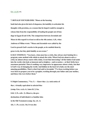 Eze_21:28, etc.
7. RONALD YOUNGBLOOD, “Moses at the burning
bush had also given his lack of eloquence, his inability to articulate his
thoughts with precision, as a reason that he hoped would be enough to
release him from the responsibility of leading his people out of bon-
dage in Egypt (Exod 4:10). The comparison between Jeremiah and
Moses in this regard is at least as old as the 4th century A.D., when
Ambrose of Milan wrote: "Moses and Jeremiah were called by the
Lord to preach God's oracles to the people, as he enabled them by
grace to do, but they pled timidity as an excuse."
8. RAY STEDMAN, "You know, when men face a crisis, they always start looking for a
program, some method with which to attack the crisis. When God sets about to solve a
crisis, he almost always starts with a baby. Is not that interesting? All the babies God sends
into the world, who look so innocent and so helpless -- and so useless -- at their birth, have
enormous potential. There is nothing very impressive in appearance about a baby, but that
is God's way of changing the world. And hidden in the heart of a baby are the most
amazing possibilities. That is what God said to Jeremiah: "I've been working before you
were born to prepare you to be a prophet, working through your father and your mother,
and those who were before them."
9. Pulpit Commentary, "Ver. 5. — Knew thee ; i.e. took notice of
thee ; virtually equivalent to selected thee
(comp. Gen. xxxix. 6; Amos iii. 2; Isa.
Iviii. 3; Ps. cxliv. 3). Observe, the pre-
destination of individuals is a familiar idea
in the Old Testament (comp. Isa. xlv. 4;
xlix. 1 ; Ps. cxxxix. 16). It was also
 