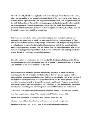 10. F. B. MEYER, "GOD HAS a plan for each of his children. From the foot of the Cross,
where we are cradled in our second birth, to the brink of the river, where we lay down our
armour, there is a path which He has prepared for us to walk in. God also prepares us for
the path He has chosen. We are His workmanship, created unto the good works which He
has before prepared. There is no emergency in the path for which there has not been
provision made in our nature. From the earliest inception of his being, God had a plan for
Jeremiah's career, for which He prepared him.
Ask what your work in the world is, that for which you were born, to which you were
appointed, and on account of which you were conceived in the creative thought of God.
That there is a Divine purpose in thy being is indubitable. Seek that you may be permitted
to realize it, and never doubt that you have been endowed with all the special aptitudes
which that purpose may demand. God has formed you, and stored your mind with all that
He knew to be requisite for your life-work. It is your part to elaborate and improve to the
utmost the one or two talents entrusted to your care.
Do not be jealous or covetous; do not envy another his five talents, but answer the Divine
intention in your creation, redemption, and call to service. It is enough for thee to be what
God made thee to be, and to be always at thy best.
But in cases where the Divine purpose is not clearly disclosed, in which life is rived
piecemeal, and the bits of marble for the tessellated floor are heaped together with no
apparent plan, we must dare to believe that God has an intention for each of us; and that if
we are true to our noblest ideals, we shall certainly work out the Divine pattern, and be
permitted some day to see it in its unveiled symmetry and beauty. To go on occupying the
position in which we have been placed by the Providence of God, and to hold it for God till
He bids us do something else! Such are golden secrets of blessedness and usefulness."
11. MCGHEE, "I am glad that Jeremiah's mother did not practice abortion — he would never have been
born. Many people today are asking, "When is a child a child?" May I say to you, a child
is a child at the very moment he is conceived. Read Psalm 139 . David says, "My
substance was not hid from thee, when I was made in secret, and curiously wrought in the
lowest parts of the earth" ( Ps. 139:15) . That is, he was formed in he womb of his mother;
 