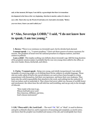 and, at that moment, life began. I am told by a gynecologist that there is tremendous
development in the fetus at the very beginning. Abortion is murder, unless it is done to
save a life. That is the way the Word of God looks at it. God said to Jeremiah, "Before
you were born, I knew you and I called you."
6 “Alas, Sovereign LORD,” I said, “I do not know how
to speak; I am too young.”
1. Barnes, “There is no resistance on Jeremiah’s part, but he shrinks back alarmed.
I cannot speak - i. e., “I cannot prophesy,” I have not those powers of oratory necessary for
success. The prophets of Israel were the national preachers in religious matters, and their
orators in political.
I am a child - This implies nothing very definite about Jeremiah’s age. Still the long duration
of his prophetic mission makes it probable that he was very young when called to the office, as
also were Isaiah, Hosea, Zechariah, and others.
2. Clarke, “I cannot speak - Being very young, and wholly inexperienced, I am utterly
incapable of conceiving aright, or of clothing these Divine subjects in suitable language. Those
who are really called of God to the sacred ministry are such as have been brought to a deep
acquaintance with themselves, feel their own ignorance, and know their own weakness. They
know also the awful responsibility that attaches to the work; and nothing but the authority of
God can induce such to undertake it. They whom God never called run, because of worldly honor
and emolument: the others hear the call with fear and trembling, and can go only in the strength
of Jehovah.
“How ready is the man to go,
Whom God hath never sent!
How timorous, diffident, and slow,
God’s chosen instrument!”
3. Gill, “Then said I, Ah, Lord God!.... The word ‫,אהה‬ "Ah", or "Ahah", is used in distress
and grief, as Kimchi observes; and is expressive of mourning and complaint, as Jarchi notes;
and shows that the prophet was troubled and uneasy at his call, and would gladly have been
 