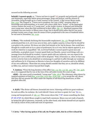 excused on the following account:
behold, I cannot speak; or, "I know not how to speak" (r); properly and pertinently, politely
and eloquently, especially before great personages, kings and princes, and the citizens of
Jerusalem, being brought up in a rustic manner in the country. A like excuse Moses made,
Exo_4:10. The Targum is, "I know not to prophesy: for I am a child"; meaning either in
knowledge and understanding, or in years; not a mere child, but a "junior", as the Septuagint
version renders the word; or a "young man", as the Arabic version; so Samuel and Zechariah
were young men, when they first ministered in their office, 1Sa_3:1. Abarbinel supposes that
Jeremiah was now twelve or fifteen years of age; but it should seem rather that he was more,
perhaps twenty years of age; since he seems to have prophesied to the men of Anathoth before
he was sent to Jerusalem, Jer_11:21.
4. Henry, “His modestly declining this honourable employment, Jer_1:6. Though God had
predestinated him to it, yet it was news to him, and a mighty surprise, to hear that he should be
a prophet to the nations. We know not what God intends us for, but he knows. One would have
thought he would catch at it as a piece of preferment, for so it was; but he objects against it, as a
work for which he is unqualified: “Ah, Lord God! behold, I cannot speak to great men and
multitudes, as prophets must; I cannot speak finely nor fluently, cannot word things well, as a
message from God should be worded; I cannot speak with any authority, nor can expect to be
heeded, for I am a child and my youth will be despised.” Note, It becomes us, when we have any
service to do for God, to be afraid lest we mismanage it, and lest it suffer through our weakness
and unfitness for it; it becomes us likewise to have low thoughts of ourselves and to be diffident
of our own sufficiency. Those that are young should consider that they are so, should be afraid,
as Elihu was, and not venture beyond their length.
5. Jamison, “From the long duration of his office (Jer_1:2, Jer_1:3; Jer_40:1, etc.; Jer_43:8,
etc.), it is supposed that he was at the time of his call under twenty-five years of age.
child — the same word is translated, “young man” (2Sa_18:5). The reluctance often shown by
inspired ministers of God (Exo_4:10; Exo_6:12, Exo_6:30; Jon_1:3) to accept the call, shows
that they did not assume the office under the impulse of self-deceiving fanaticism, as false
prophets often did.
6. K&D, “The divine call throws Jeremiah into terror. Knowing well his too great weakness
for such an office, he exclaims: Ah, Lord Jahveh! I know not how to speak; for I am ‫ר‬ ַ‫ע‬ַ‫,נ‬ i.e.,
young and inexperienced; cf. 1Ki_3:7. This excuse shows that ‫ּא‬‫ל‬ַ‫ד‬ָ‫י‬ means something else than
‫ּא‬‫ל‬ ‫ישׁ‬ ִ‫א‬ ‫ים‬ ִ‫ר‬ ָ‫,דב‬ by which Moses sought to repel God's summons. Moses was not ready of speech,
he lacked the gift of utterance; Jeremiah, on the other hand, only thinks himself not yet equal to
the task by reason of his youth and want of experience.
7. Calvin, “After having spoken of his call, the Prophet adds, that he at first refused his
 