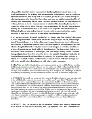 office, and he states this for two reasons; first, that he might clear himself from every
suspicion of rashness, for we know how much ambition prevails among men, according to
what James intimates, that many wish to be teachers, (James 3:1) and there is hardly one
who is not anxious to be listened to. Since, then, most men too readily assume the office of
teaching, and many boldly intrude into it, Jeremiah, in order to avoid the very suspicion of
rashness, informs us that he was constrained to take the office. Secondly, he says that he
refused the office, that he might gain more esteem, and render his disciples more attentive.
But why did he refuse to obey God, when called to the prophetic function? Because its
difficulty frightened him: and yet this very reason ought to rouse readers to a greater
attention, as it no doubt awakened hearers when Jeremiah spoke to them.
If any one asks, whether Jeremiah acted rightly in refusing what God enjoined? the answer
is, that God pardoned his servant, for it was not his design to reject his call, or to exempt
himself from obedience, or to shake off the yoke, because he regarded his own leisure, or
his own fame, or any similar considerations: Jeremiah looked on nothing of this kind; but
when he thought of himself, he felt, that he was wholly unequal to undertake an office so
arduous. Hence the excuse that is added is that of modesty. We then see that God forgave
his timidity, for it proceeded, as we have just said, from a right feeling; and we know that
from good principles vices often arise. But it was yet a laudable thing in Jeremiah, that he
thought himself not sufficiently qualified to undertake the prophetic office, and that he
wished to be excused, and that another should be chosen endued with more courage and
with better qualifications. I shall proceed with what remains tomorrow.
8. SBC, "(Jer_1:6-8). It is thus that fear and confidence make up our best life. We are sure that
God has called us, yet we dread to set down our feet on the way which He has marked out with
all the clearness of light. Fear well becomes our mortality, for what is our strength? and as for
our days, their number is small. Beautiful is modesty in its own place, but never forget that there
is something which closely imitates its loveliest features, and that its foul name is hypocrisy.
9. SPURGEON, "Jeremiah was young and felt a natural shrinking when sent upon a great errand
by the LORD; but He who sent him would not have him say, "I am a child." What he was in
himself must not be mentioned but lost in the consideration that he was chosen to speak for
God. He had not to think out and invent a message nor to choose an audience: he was to speak
what God commanded and speak where God sent him, and this he would be enabled to do in
strength not his own. Is it not so with some young preacher or teacher who may read these
lines? God knows how young you are and how slender are your knowledge and experience; but if
He chooses to send you, it is not for you to shrink from the heavenly call. God will magnify
Himself in our feebleness. If you were as old as Methuselah, how much would your years help
you? If you were as wise as Solomon, you might be equally as willful as he. Keep you to your
message, and it will be your wisdom; follow your marching orders, and they will be your
discretion.
10. MCGHEE, "Have you ever noticed that the man whom God uses is the man who doesn't think
he can do it? If you think you can do it today, then I say to you that I don't think God can use you.
 