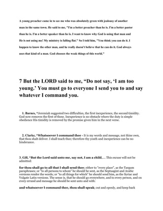 A young preacher came in to see me who was absolutely green with jealousy of another
man in the same town. He said to me, "I'm a better preacher than he is. I'm a better pastor
than he is. I'm a better speaker than he is. I want to know why God is using that man and
He is not using me! My ministry is falling flat." So I told him, "You think you can do it. I
happen to know the other man, and he really doesn't believe that he can do it. God always
uses that kind of a man. God chooses the weak things of this world."
7 But the LORD said to me, “Do not say, ‘I am too
young.’ You must go to everyone I send you to and say
whatever I command you.
1. Barnes, “Jeremiah suggested two difficulties, the first inexperience, the second timidity.
God now removes the first of these. Inexperience is no obstacle where the duty is simple
obedience His timidity is removed by the promise given him in the next verse.
2. Clarke, “Whatsoever I command thee - It is my words and message, not thine own,
that thou shalt deliver. I shall teach thee; therefore thy youth and inexperience can be no
hinderance.
3. Gill, “But the Lord said unto me, say not, I am a child,.... This excuse will not be
admitted:
for thou shall go to all that I shall send thee; either to "every place", as the Targum
paraphrases; or "to all persons to whom" he should be sent, as the Septuagint and Arabic
versions render the words; or "to all things for which" he should send him, as the Syriac and
Vulgate Latin versions. The sense is, that he should go everywhere, and to every person, and on
every errand and message he should be sent unto and with:
and whatsoever I command thee, thou shall speak; out and openly, and keep back
 